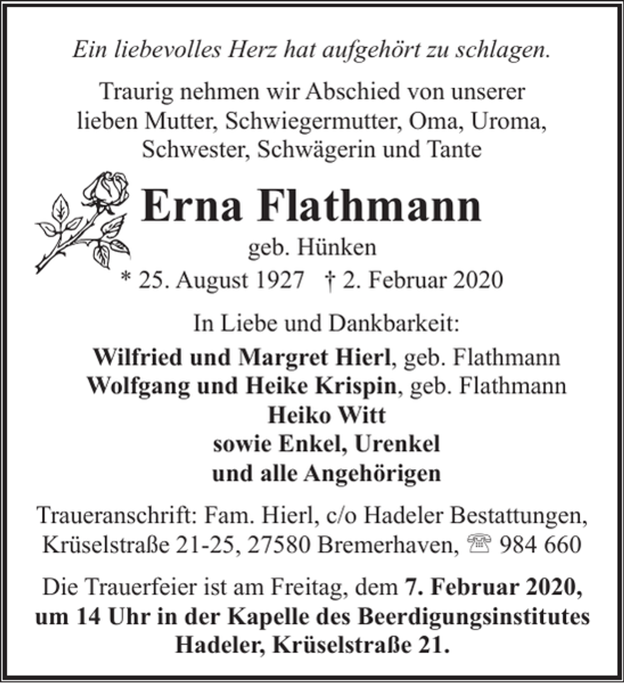 <p>Ein liebevolles Herz hat aufgehört zu schlagen.<br />Traurig nehmen wir Abschied von unserer<br />lieben Mutter, Schwiegermutter, Oma, Uroma,<br />Schwester, Schwägerin und Tante</p><p>Erna Flathmann</p><p>geb. Hünken<br />* 25. August 1927 † 2. Februar 2020<br />In Liebe und Dankbarkeit:<br />Wilfried und Margret Hierl, geb. Flathmann<br />Wolfgang und Heike Krispin, geb. Flathmann<br />Heiko Witt<br />sowie Enkel, Urenkel<br />und alle Angehörigen<br />Traueranschrift: Fam. Hierl, c/o Hadeler Bestattungen,<br />Krüselstraße 21-25, 27580 Bremerhaven, ' 984 660<br />Die Trauerfeier ist am Freitag, dem 7. Februar 2020,<br />um 14 Uhr in der Kapelle des Beerdigungsinstitutes<br />Hadeler, Krüselstraße 21.</p>