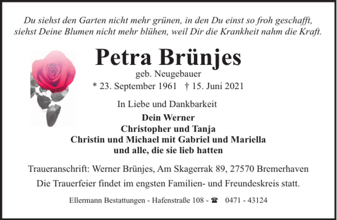 <p>Du siehst den Garten nicht mehr grünen, in den Du einst so froh geschafft,<br />siehst Deine Blumen nicht mehr blühen, weil Dir die Krankheit nahm die Kraft.</p><p>Petra Brünjes</p><p>geb. Neugebauer<br />* 23. September 1961 † 15. Juni 2021<br />In Liebe und Dankbarkeit<br />Dein Werner<br />Christopher und Tanja<br />Christin und Michael mit Gabriel und Mariella<br />und alle, die sie lieb hatten<br />Traueranschrift: Werner Brünjes, Am Skagerrak 89, 27570 Bremerhaven<br />Die Trauerfeier findet im engsten Familien- und Freundeskreis statt.<br />Ellermann Bestattungen - Hafenstraße 108 - ( 0471 - 43124</p>