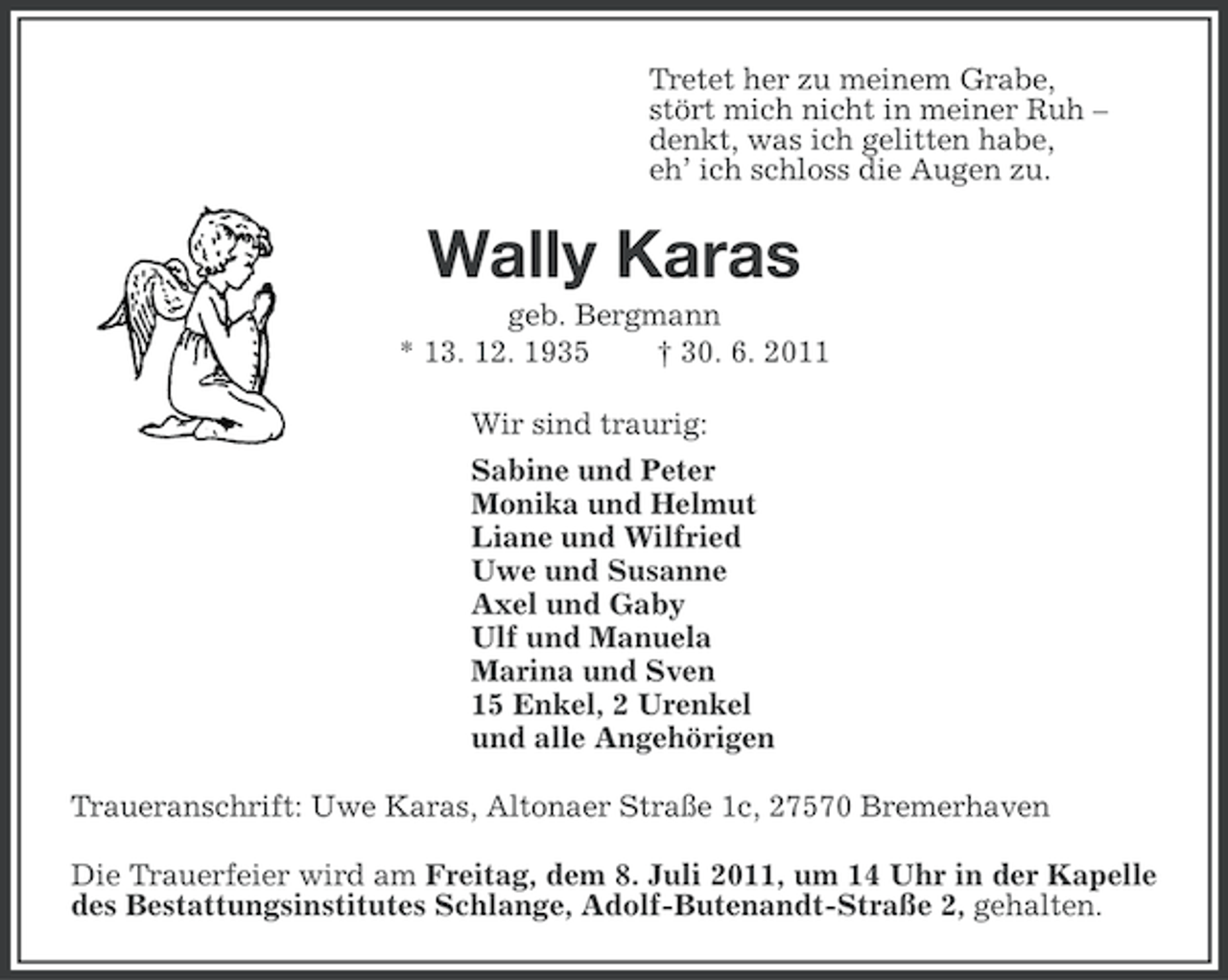 <p>Tretet her zu meinem Grabe,<br />stört mich nicht in meiner Ruh –<br />denkt, was ich gelitten habe,<br />eh’ ich schloss die Augen zu.</p><p>Wally Karas<br />geb. Bergmann<br />* 13. 12. 1935<br />† 30. 6. 2011<br />Wir sind traurig:<br />Sabine und Peter<br />Monika und Helmut<br />Liane und Wilfried<br />Uwe und Susanne<br />Axel und Gaby<br />Ulf und Manuela<br />Marina und Sven<br />15 Enkel, 2 Urenkel<br />und alle Angehörigen<br />Traueranschrift: Uwe Karas, Altonaer Straße 1c, 27570 Bremerhaven<br />Die Trauerfeier wird am Freitag, dem 8. Juli 2011, um 14 Uhr in der Kapelle<br />des Bestattungsinstitutes Schlange, Adolf-Butenandt-Straße 2, gehalten.</p>