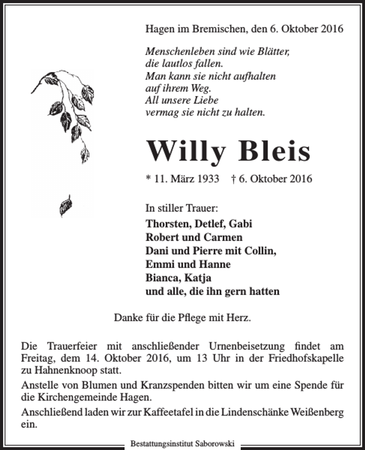 <p>Hagen im Bremischen, den 6. Oktober 2016<br />Menschenleben sind wie Blätter,<br />die lautlos fallen.<br />Man kann sie nicht aufhalten<br />auf ihrem Weg.<br />All unsere Liebe<br />vermag sie nicht zu halten.</p><p>Willy Bleis<br />* 11. März 1933</p><p>† 6. Oktober 2016</p><p>In stiller Trauer:<br />Thorsten, Detlef, Gabi<br />Robert und Carmen<br />Dani und Pierre mit Collin,<br />Emmi und Hanne<br />Bianca, Katja<br />und alle, die ihn gern hatten<br />Danke für die Pflege mit Herz.<br />Die Trauerfeier mit anschließender Urnenbeisetzung findet am<br />Freitag, dem 14. Oktober 2016, um 13 Uhr in der Friedhofskapelle<br />zu Hahnenknoop statt.<br />Anstelle von Blumen und Kranzspenden bitten wir um eine Spende für<br />die Kirchengemeinde Hagen.<br />Anschließend laden wir zur Kaffeetafel in die Lindenschänke Weißenberg<br />ein.<br />Bestattungsinstitut Saborowski</p>
