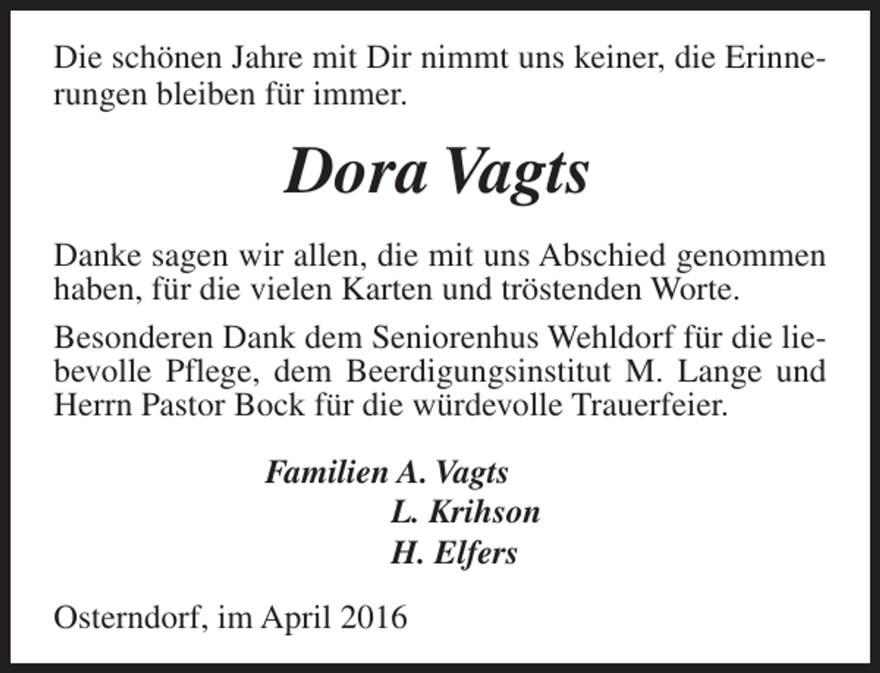 <p>Die schönen Jahre mit Dir nimmt uns keiner, die Erinnerungen bleiben für immer.</p><p>Dora Vagts<br />Danke sagen wir allen, die mit uns Abschied genommen<br />haben, für die vielen Karten und tröstenden Worte.<br />Besonderen Dank dem Seniorenhus Wehldorf für die liebevolle Pflege, dem Beerdigungsinstitut M. Lange und<br />Herrn Pastor Bock für die würdevolle Trauerfeier.<br />Familien A. Vagts<br />L. Krihson<br />H. Elfers<br />Osterndorf, im April 2016</p>