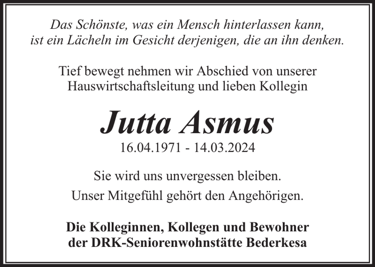 <p>Das Schönste, was ein Mensch hinterlassen kann,<br />ist ein Lächeln im Gesicht derjenigen, die an ihn denken.<br />Tief bewegt nehmen wir Abschied von unserer<br />Hauswirtschaftsleitung und lieben Kollegin</p><p>Jutta Asmus<br />16.04.1971 - 14.03.2024</p><p>Sie wird uns unvergessen bleiben.<br />Unser Mitgefühl gehört den Angehörigen.<br />Die Kolleginnen, Kollegen und Bewohner<br />der DRK-Seniorenwohnstätte Bederkesa</p>