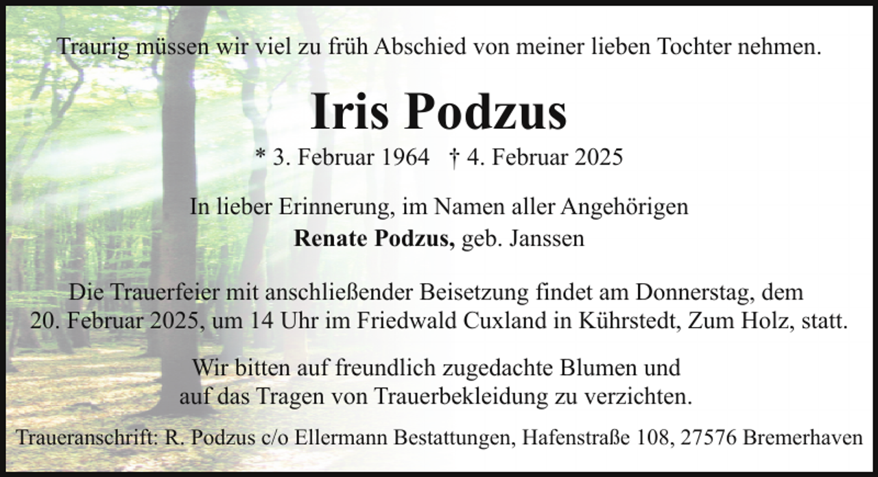 <p>Traurig müssen wir viel zu früh Abschied von meiner lieben Tochter nehmen.</p><p>Iris Podzus</p><p>* 3. Februar 1964 † 4. Februar 2025<br />In lieber Erinnerung, im Namen aller Angehörigen<br />Renate Podzus, geb. Janssen<br />Die Trauerfeier mit anschließender Beisetzung findet am Donnerstag, dem<br />20. Februar 2025, um 14 Uhr im Friedwald Cuxland in Kührstedt, Zum Holz, statt.<br />Wir bitten auf freundlich zugedachte Blumen und<br />auf das Tragen von Trauerbekleidung zu verzichten.<br />Traueranschrift: R. Podzus c/o Ellermann Bestattungen, Hafenstraße 108, 27576 Bremerhaven</p>