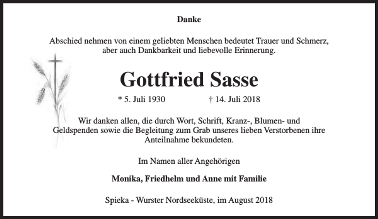 <p>Danke<br />Abschied nehmen von einem geliebten Menschen bedeutet Trauer und Schmerz,<br />aber auch Dankbarkeit und liebevolle Erinnerung.</p><p>Gottfried Sasse</p><p>* 5. Juli 1930</p><p>† 14. Juli 2018</p><p>Wir danken allen, die durch Wort, Schrift, Kranz-, Blumen- und<br />Geldspenden sowie die Begleitung zum Grab unseres lieben Verstorbenen ihre<br />Anteilnahme bekundeten.<br />Im Namen aller Angehörigen<br />Monika, Friedhelm und Anne mit Familie<br />Spieka - Wurster Nordseeküste, im August 2018</p>