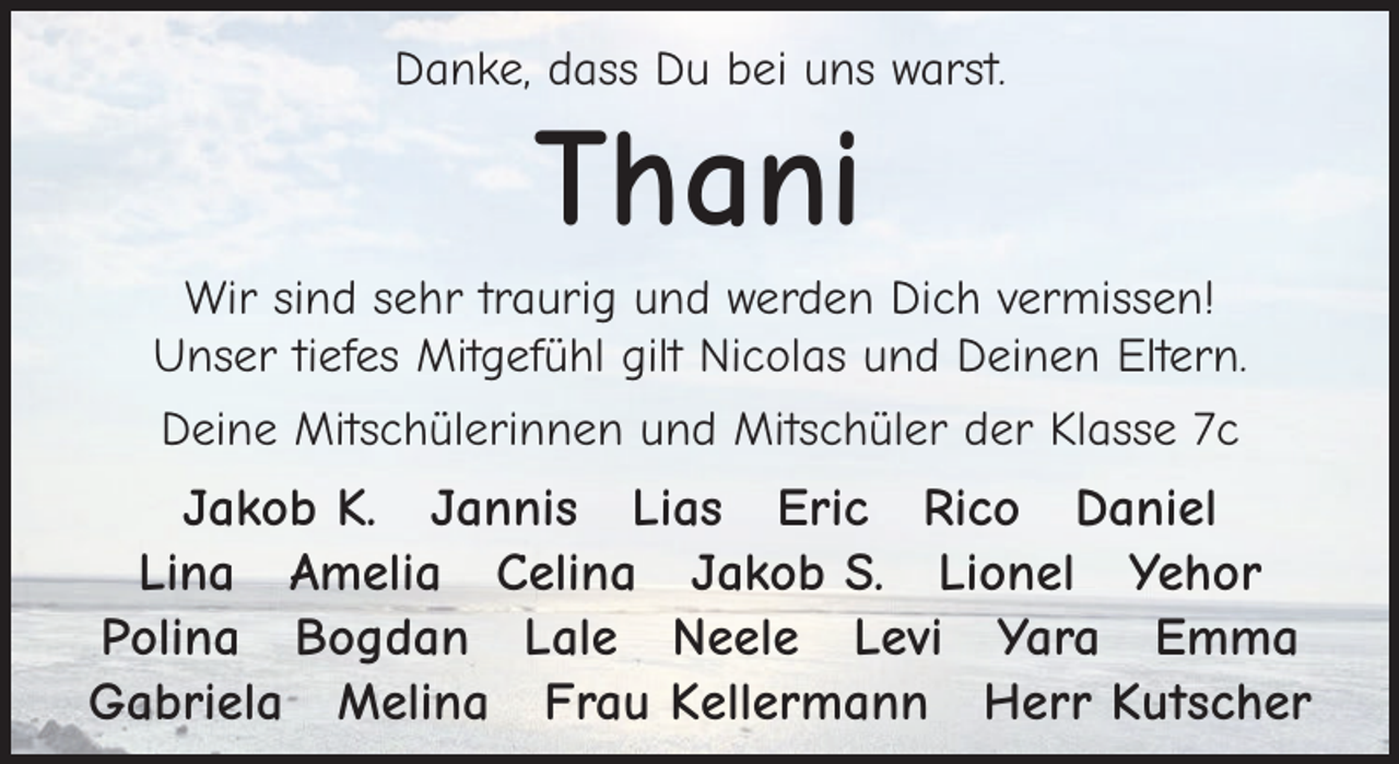 <p>Danke, dass Du bei uns warst.</p><p>Thani<br />Wir sind sehr traurig und werden Dich vermissen!<br />Unser tiefes Mitgefühl gilt Nicolas und Deinen Eltern.<br />Deine Mitschülerinnen und Mitschüler der Klasse 7c</p><p>Jakob K. Jannis Lias Eric Rico Daniel<br />Lina Amelia Celina Jakob S. Lionel Yehor<br />Polina Bogdan Lale Neele Levi Yara Emma<br />Gabriela Melina Frau Kellermann Herr Kutscher</p>