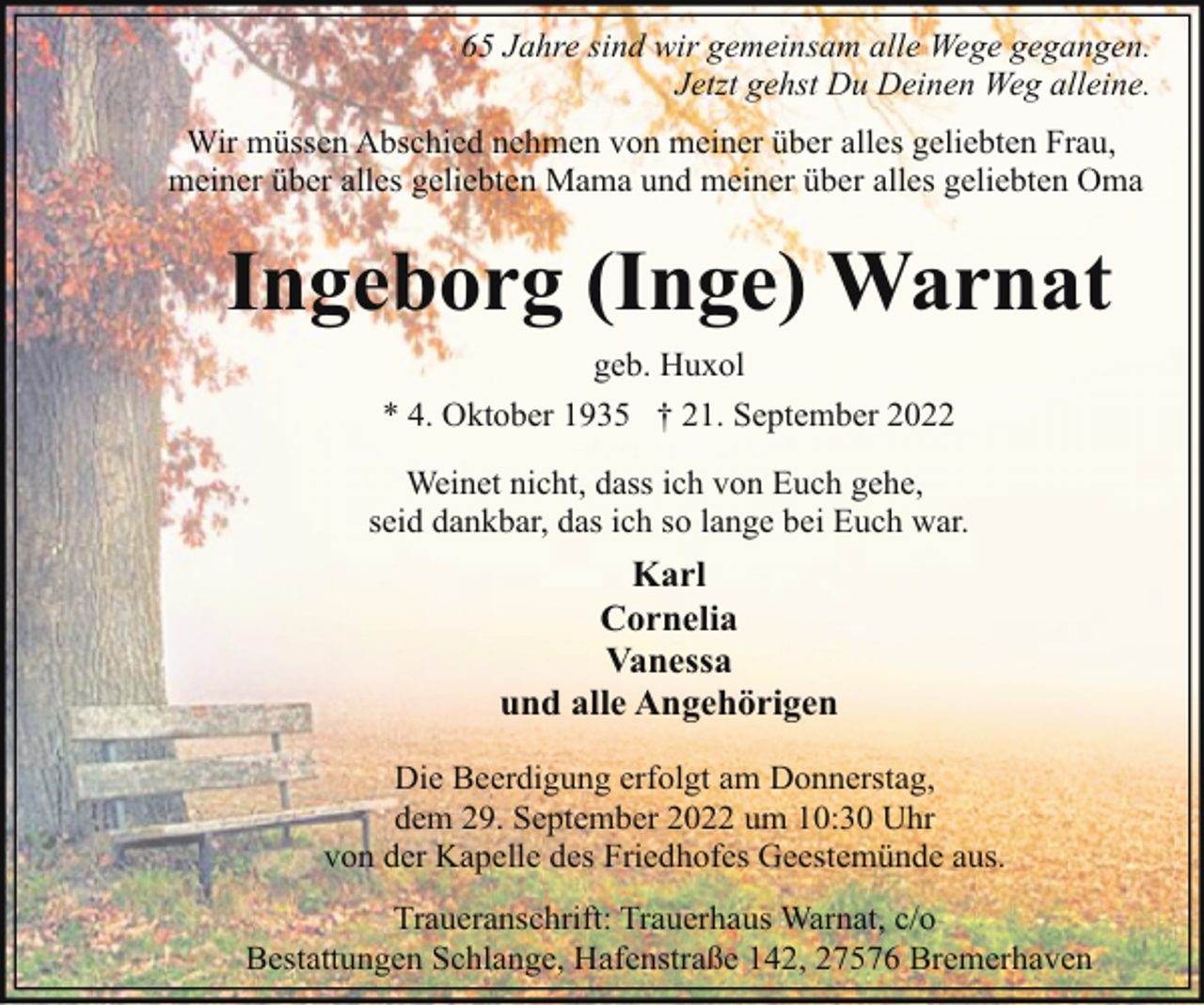 <p>65 Jahre sind wir gemeinsam alle Wege gegangen.<br />Jetzt gehst Du Deinen Weg alleine.<br />Wir müssen Abschied nehmen von meiner über alles geliebten Frau,<br />meiner über alles geliebten Mama und meiner über alles geliebten Oma</p><p>Ingeborg (Inge) Warnat<br />geb. Huxol<br />* 4. Oktober 1935 † 21. September 2022<br />Weinet nicht, dass ich von Euch gehe,<br />seid dankbar, das ich so lange bei Euch war.</p><p>Karl<br />Cornelia<br />Vanessa<br />und alle Angehörigen<br />Die Beerdigung erfolgt am Donnerstag,<br />dem 29. September 2022 um 10:30 Uhr<br />von der Kapelle des Friedhofes Geestemünde aus.<br />Traueranschrift: Trauerhaus Warnat, c/o<br />Bestattungen Schlange, Hafenstraße 142, 27576 Bremerhaven</p>