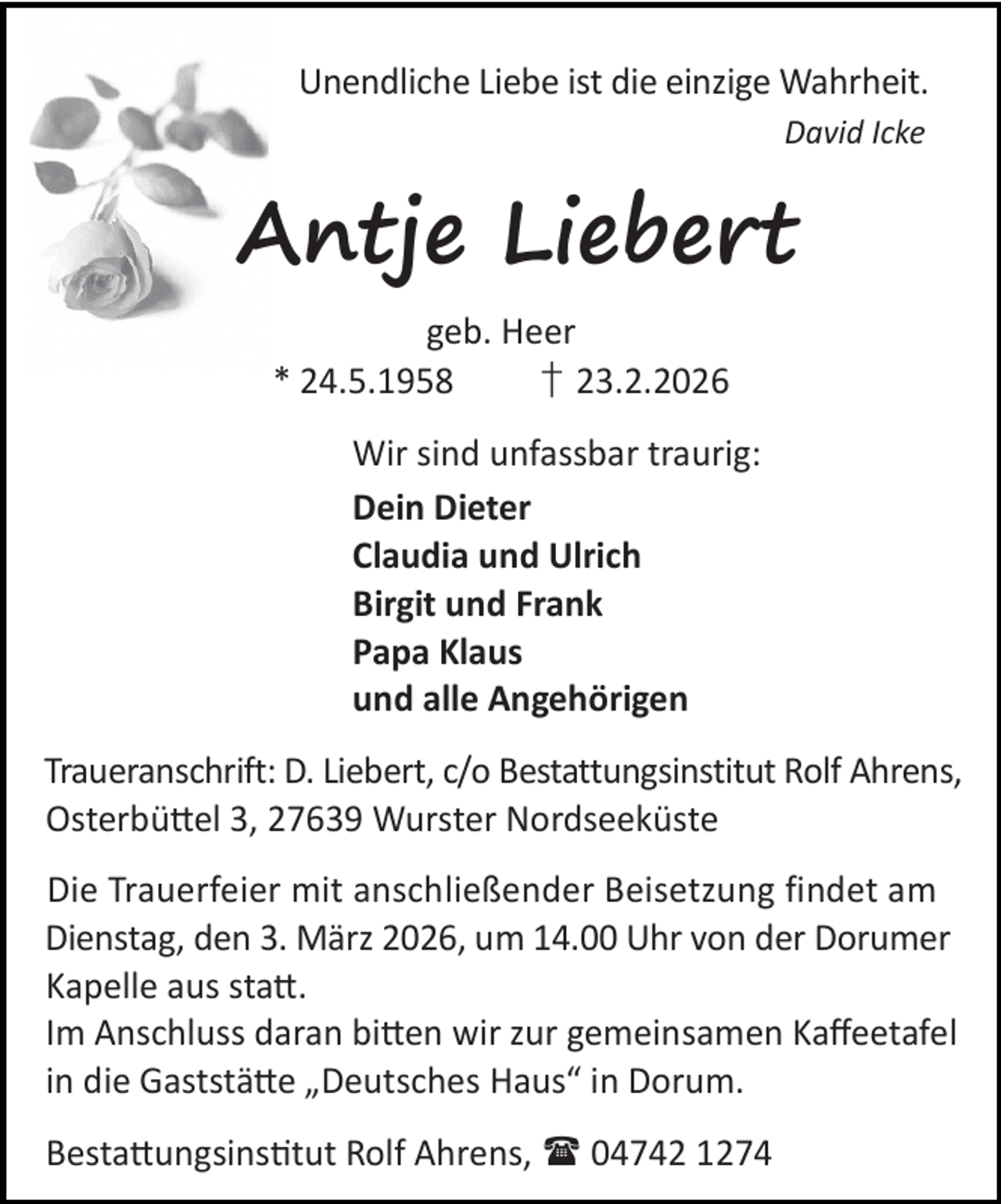 <p>Unendliche Liebe ist die einzige Wahrheit.<br />David Icke</p><p>Antje Liebert<br />geb. Heer<br />* 24.5.1958<br />† 23.2.2026<br />Wir sind unfassbar traurig:<br />Dein Dieter<br />Claudia und Ulrich<br />Birgit und Frank<br />Papa Klaus<br />und alle Angehörigen<br />Traueranschrift: D. Liebert, c/o Bestattungsinstitut Rolf Ahrens,<br />Osterbü el 3, 27639 Wurster Nordseeküste<br />Die Trauerfeier mit anschließender Beisetzung findet am<br />Dienstag, den 3. März 2026, um 14.00 Uhr von der Dorumer<br />Kapelle aus sta .<br />Im Anschluss daran bi en wir zur gemeinsamen Kaﬀeetafel<br />in die Gaststä e „Deutsches Haus“ in Dorum.<br />Besta ungsins tut Rolf Ahrens,  04742 1274</p>