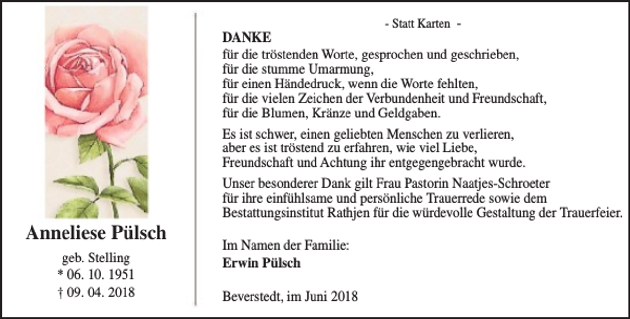 <p>Anneliese Pülsch<br />geb. Stelling<br />* 06. 10. 1951<br />† 09. 04. 2018</p><p>- Statt Karten DANKE<br />für die tröstenden Worte, gesprochen und geschrieben,<br />für die stumme Umarmung,<br />für einen Händedruck, wenn die Worte fehlten,<br />für die vielen Zeichen der Verbundenheit und Freundschaft,<br />für die Blumen, Kränze und Geldgaben.<br />Es ist schwer, einen geliebten Menschen zu verlieren,<br />aber es ist tröstend zu erfahren, wie viel Liebe,<br />Freundschaft und Achtung ihr entgegengebracht wurde.<br />Unser besonderer Dank gilt Frau Pastorin Naatjes-Schroeter<br />für ihre einfühlsame und persönliche Trauerrede sowie dem<br />Bestattungsinstitut Rathjen für die würdevolle Gestaltung der Trauerfeier.</p><p>Im Namen der Familie:<br />Erwin Pülsch<br />Beverstedt, im Juni 2018</p>