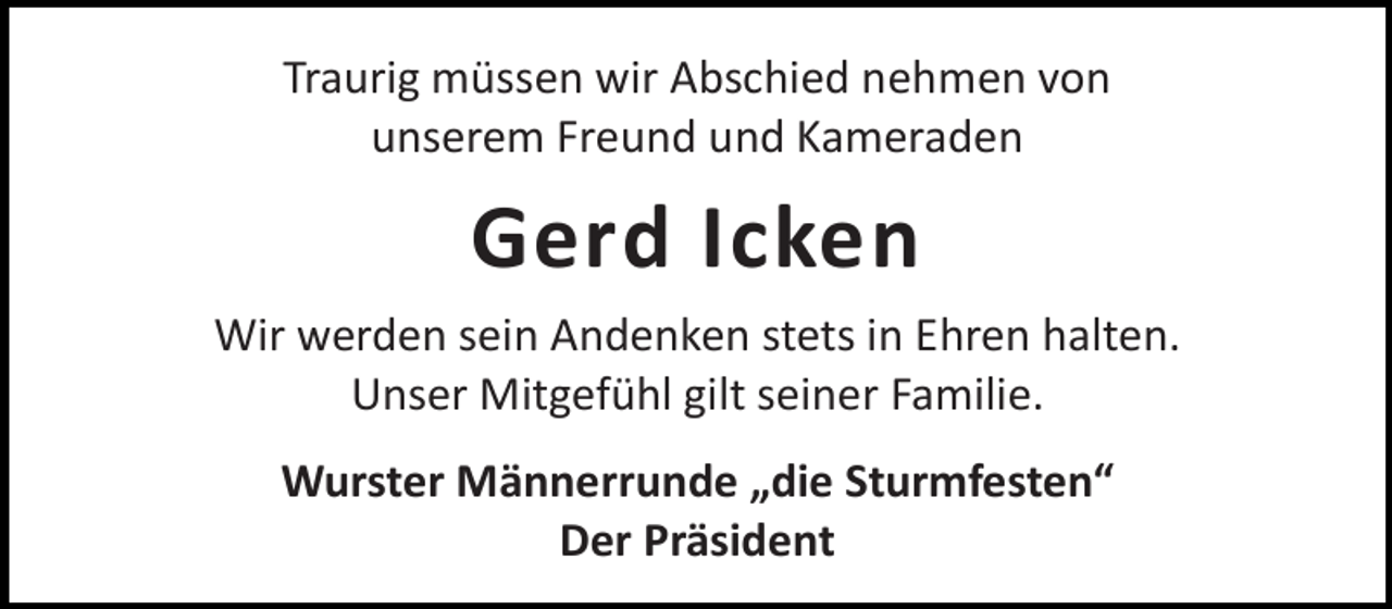 <p>Traurig müssen wir Abschied nehmen von<br />unserem Freund und Kameraden</p><p>Gerd Icken<br />Wir werden sein Andenken stets in Ehren halten.<br />Unser Mitgefühl gilt seiner Familie.<br />Wurster Männerrunde „die Sturmfesten“<br />Der Präsident</p>