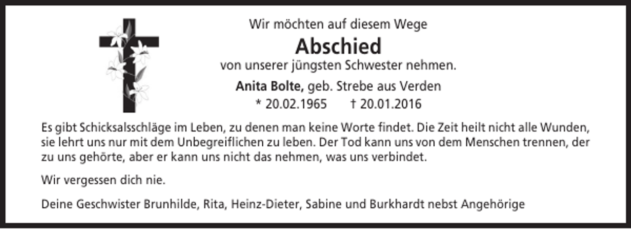 <p>Wir möchten auf diesem Wege</p>
<p>Abschied</p>
<p>von unserer jüngsten Schwester nehmen.<br />Anita Bolte, geb. Strebe aus Verden<br />* 20.02.1965<br />† 20.01.2016<br />Es gibt Schicksalsschläge im Leben, zu denen man keine Worte findet. Die Zeit heilt nicht alle Wunden,<br />sie lehrt uns nur mit dem Unbegreiflichen zu leben. Der Tod kann uns von dem Menschen trennen, der<br />zu uns gehörte, aber er kann uns nicht das nehmen, was uns verbindet.<br />Wir vergessen dich nie.<br />Deine Geschwister Brunhilde, Rita, Heinz-Dieter, Sabine und Burkhardt nebst Angehörige</p>