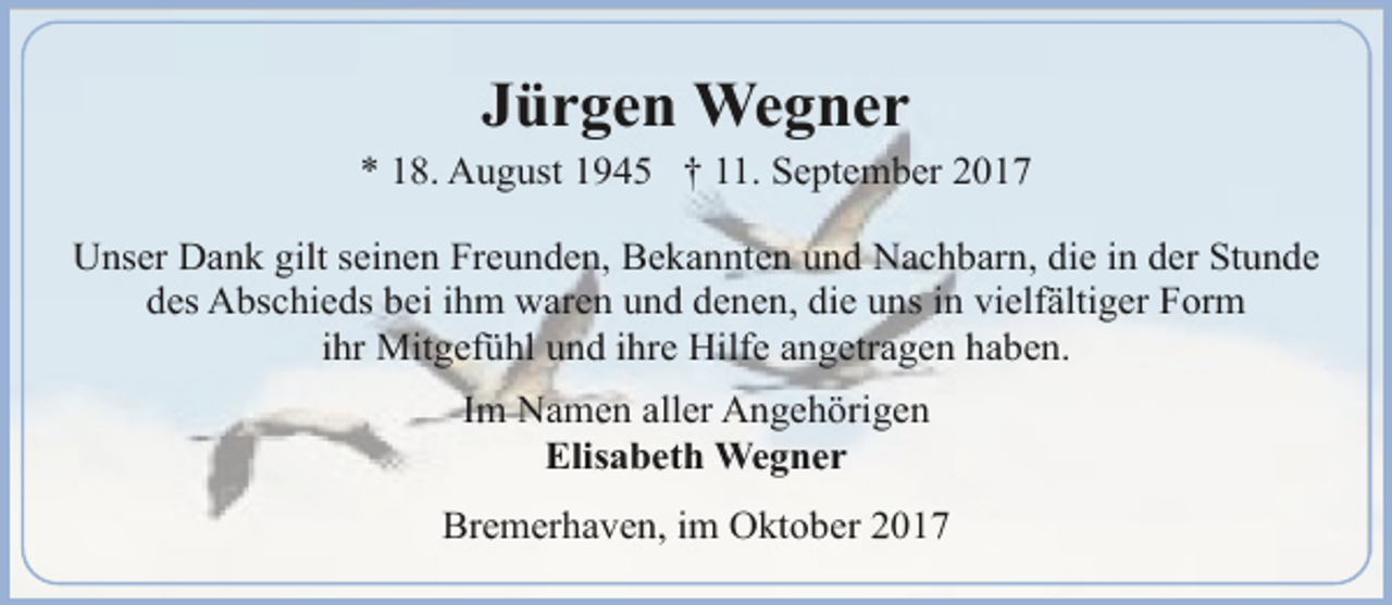 <p>Jürgen Wegner</p><p>* 18. August 1945 † 11. September 2017<br />Unser Dank gilt seinen Freunden, Bekannten und Nachbarn, die in der Stunde<br />des Abschieds bei ihm waren und denen, die uns in vielfältiger Form<br />ihr Mitgefühl und ihre Hilfe angetragen haben.<br />Im Namen aller Angehörigen<br />Elisabeth Wegner<br />Bremerhaven, im Oktober 2017</p>