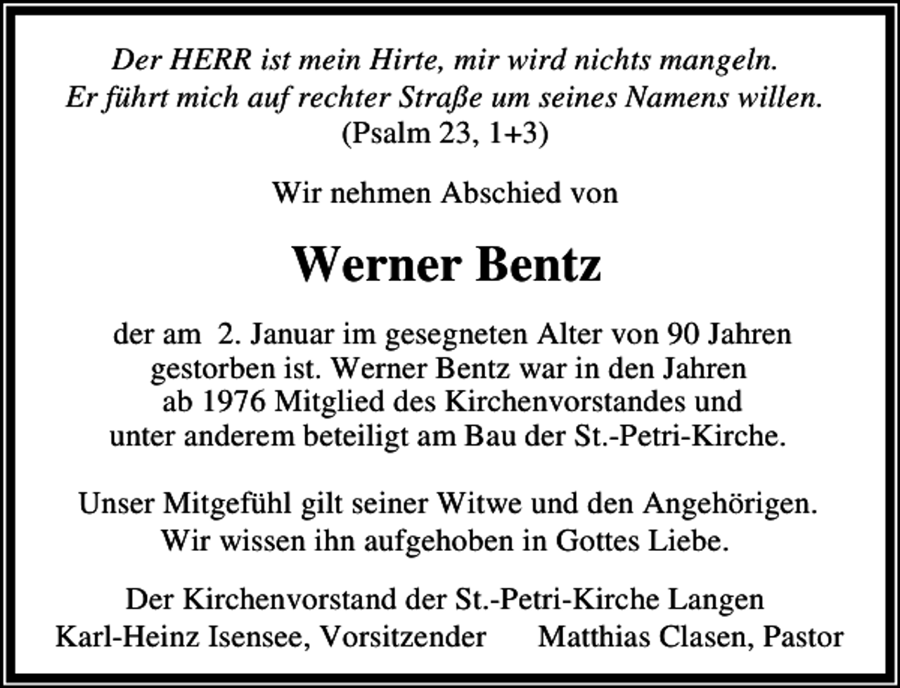 <p>Der HERR ist mein Hirte, mir wird nichts mangeln.<br />Er führt mich auf rechter Straße um seines Namens willen.<br />(Psalm 23, 1+3)</p><p>Wir nehmen Abschied von</p><p>Werner Bentz<br />der am 2. Januar im gesegneten Alter von 90 Jahren<br />gestorben ist. Werner Bentz war in den Jahren<br />ab 1976 Mitglied des Kirchenvorstandes und<br />unter anderem beteiligt am Bau der St.-Petri-Kirche.<br />Unser Mitgefühl gilt seiner Witwe und den Angehörigen.<br />Wir wissen ihn aufgehoben in Gottes Liebe.<br />Der Kirchenvorstand der St.-Petri-Kirche Langen<br />Karl-Heinz Isensee, Vorsitzender<br />Matthias Clasen, Pastor</p>