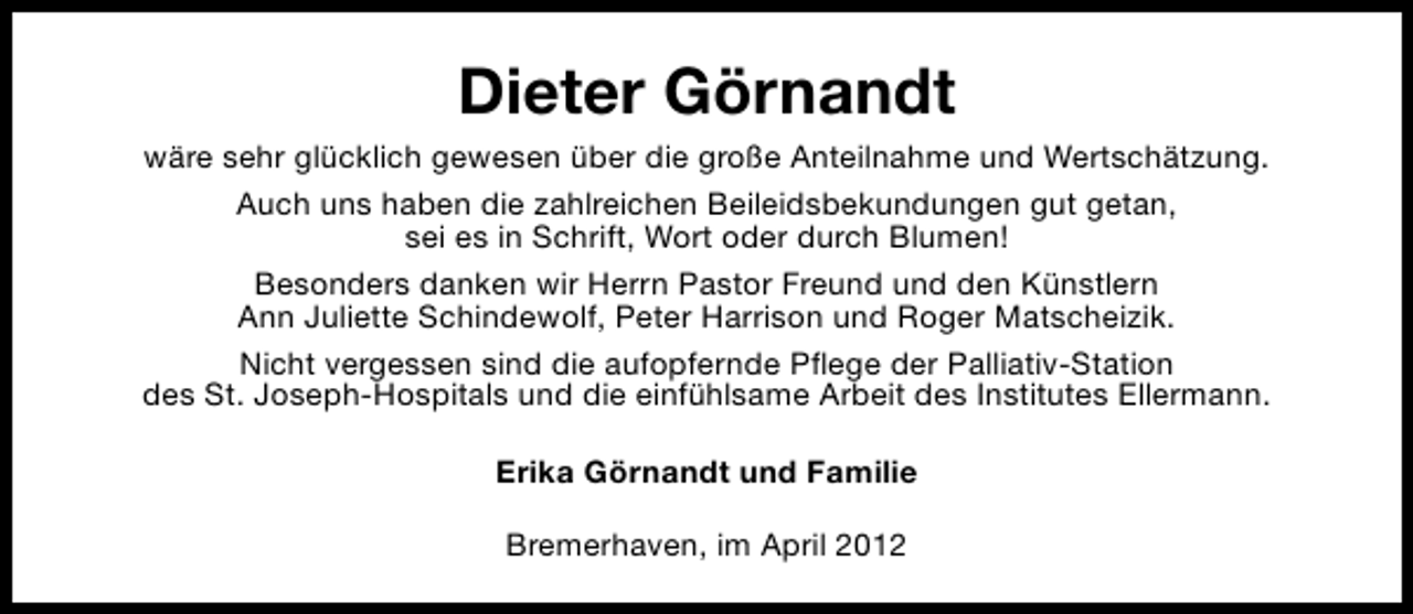 <p>Dieter Görnandt<br />wäre sehr glücklich gewesen über die große Anteilnahme und Wertschätzung.<br />Auch uns haben die zahlreichen Beileidsbekundungen gut getan,<br />sei es in Schrift, Wort oder durch Blumen!<br />Besonders danken wir Herrn Pastor Freund und den Künstlern<br />Ann Juliette Schindewolf, Peter Harrison und Roger Matscheizik.<br />Nicht vergessen sind die aufopfernde Pflege der Palliativ-Station<br />des St. Joseph-Hospitals und die einfühlsame Arbeit des Institutes Ellermann.<br />Erika Görnandt und Familie<br />Bremerhaven, im April 2012</p>