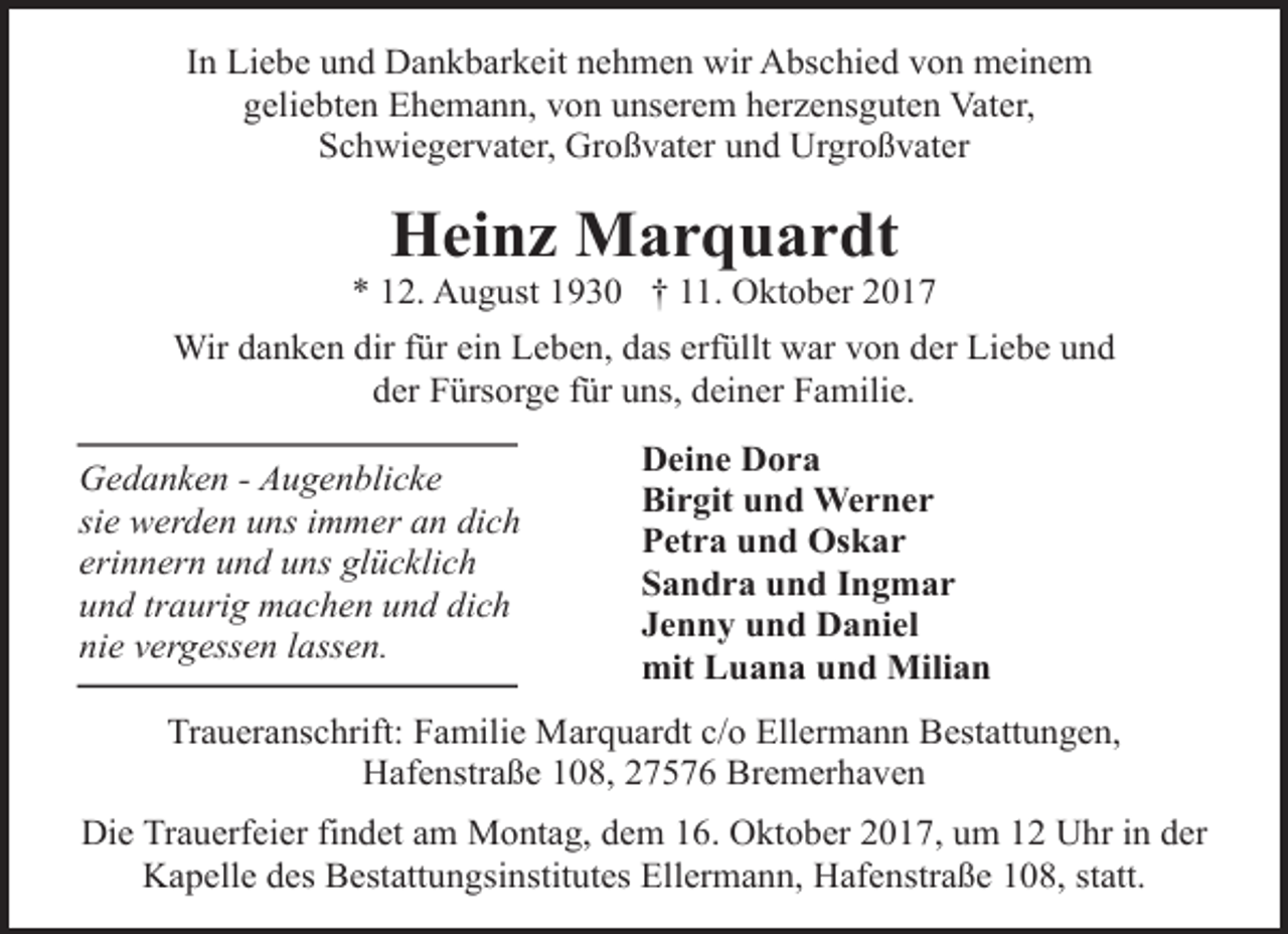 <p>In Liebe und Dankbarkeit nehmen wir Abschied von meinem<br />geliebten Ehemann, von unserem herzensguten Vater,<br />Schwiegervater, Großvater und Urgroßvater</p><p>Heinz Marquardt</p><p>* 12. August 1930 † 11. Oktober 2017<br />Wir danken dir für ein Leben, das erfüllt war von der Liebe und<br />der Fürsorge für uns, deiner Familie.<br />Gedanken - Augenblicke<br />sie werden uns immer an dich<br />erinnern und uns glücklich<br />und traurig machen und dich<br />nie vergessen lassen.</p><p>Deine Dora<br />Birgit und Werner<br />Petra und Oskar<br />Sandra und Ingmar<br />Jenny und Daniel<br />mit Luana und Milian</p><p>Traueranschrift: Familie Marquardt c/o Ellermann Bestattungen,<br />Hafenstraße 108, 27576 Bremerhaven<br />Die Trauerfeier findet am Montag, dem 16. Oktober 2017, um 12 Uhr in der<br />Kapelle des Bestattungsinstitutes Ellermann, Hafenstraße 108, statt.</p>