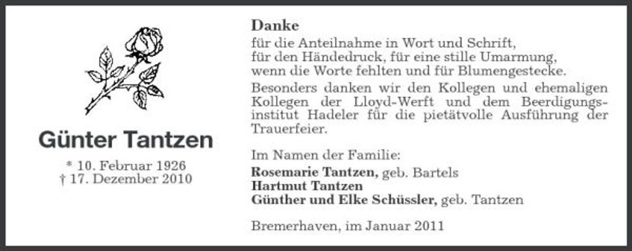 <p>Danke<br />für die Anteilnahme in Wort und Schrift, für den Händedruck, für eine stille Umarmung, wenn die Worte fehlten und für Blumengestecke. Besonders danken wir den Kollegen und ehemaligen Kollegen der Lloyd-Werft und dem Beerdigungsinstitut Hadeler für die pietätvolle Ausführung der Trauerfeier. Im Namen der Familie: Rosemarie Tantzen, geb. Bartels Hartmut Tantzen Günther und Elke Schüssler, geb. Tantzen Bremerhaven, im Januar 2011</p><p>Günter Tantzen<br />* 10. Februar 1926 † 17. Dezember 2010</p>