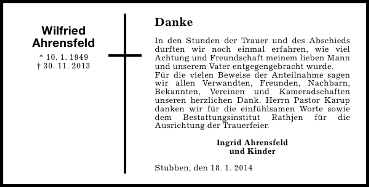 <p>Wilfried<br />Ahrensfeld<br />* 10. 1. 1949<br />† 30. 11. 2013</p><p>Danke<br />In den Stunden der Trauer und des Abschieds<br />durften wir noch einmal erfahren, wie viel<br />Achtung und Freundschaft meinem lieben Mann<br />und unserem Vater entgegengebracht wurde.<br />Für die vielen Beweise der Anteilnahme sagen<br />wir allen Verwandten, Freunden, Nachbarn,<br />Bekannten, Vereinen und Kameradschaften<br />unseren herzlichen Dank. Herrn Pastor Karup<br />danken wir für die einfühlsamen Worte sowie<br />dem Bestattungsinstitut Rathjen für die<br />Ausrichtung der Trauerfeier.<br />Ingrid Ahrensfeld<br />und Kinder<br />Stubben, den 18. 1. 2014</p>