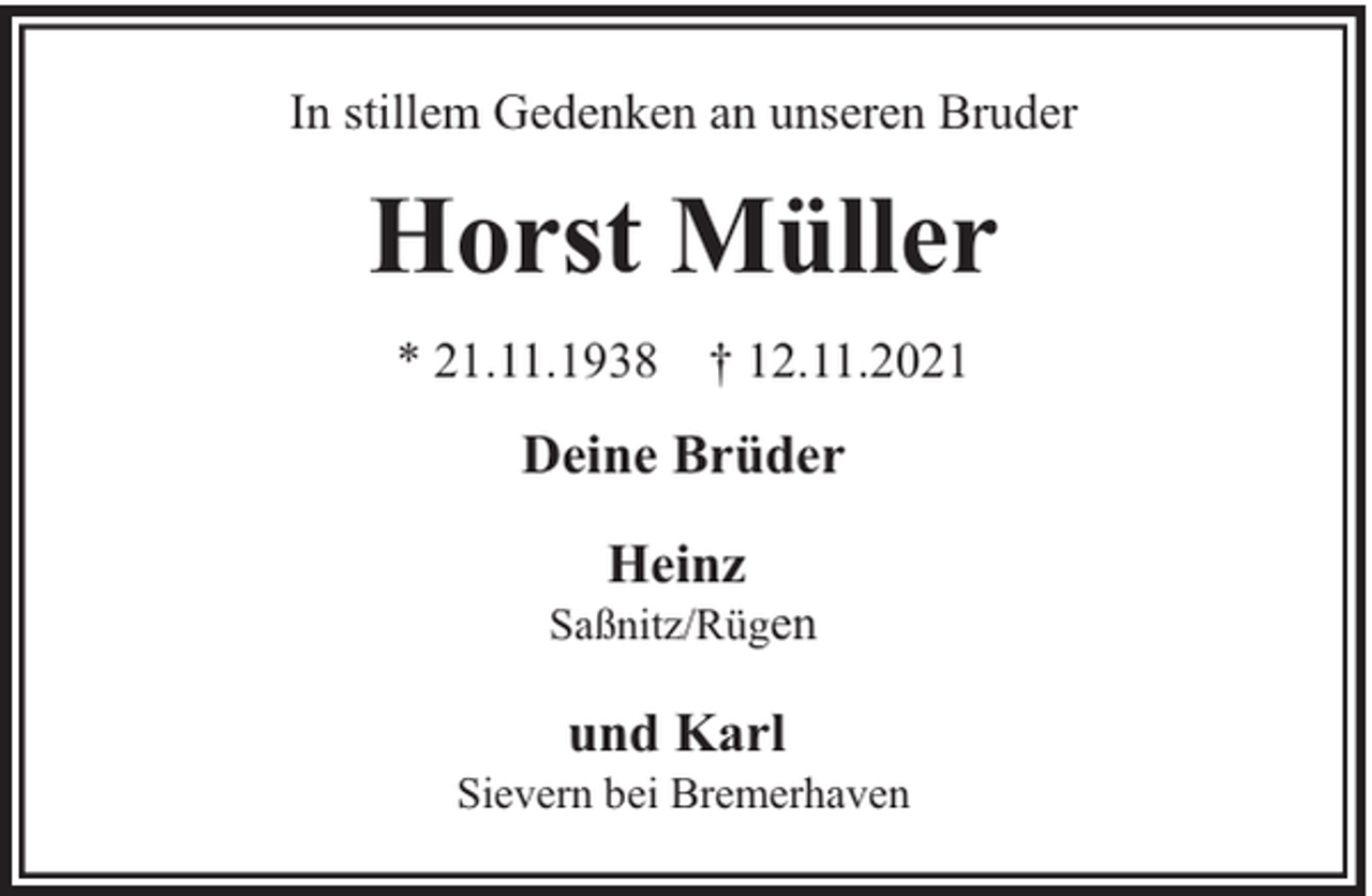 <p>In stillem Gedenken an unseren Bruder</p><p>Horst Müller<br />* 21.11.1938 † 12.11.2021</p><p>Deine Brüder<br />Heinz</p><p>Saßnitz/Rügen</p><p>und Karl</p><p>Sievern bei Bremerhaven</p>