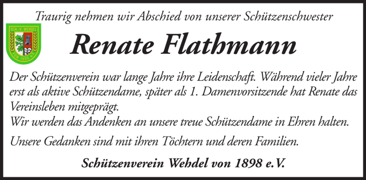 <p>Traurig nehmen wir Abschied von unserer Schützenschwester</p><p>Renate Flathmann<br />Der Schützenverein war lange Jahre ihre Leidenschaft. Während vieler Jahre<br />erst als aktive Schützendame, später als 1. Damenvorsitzende hat Renate das<br />Vereinsleben mitgeprägt.<br />Wir werden das Andenken an unsere treue Schützendame in Ehren halten.<br />Unsere Gedanken sind mit ihren Töchtern und deren Familien.<br />Schützenverein Wehdel von 1898 e.V.</p>