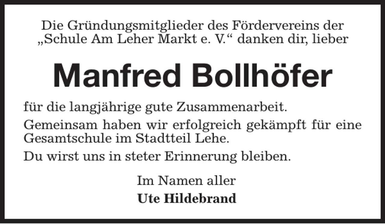<p>Die Gründungsmitglieder des Fördervereins der<br />„Schule Am Leher Markt e. V.“ danken dir, lieber</p><p>Manfred Bollhöfer<br />für die langjährige gute Zusammenarbeit.<br />Gemeinsam haben wir erfolgreich gekämpft für eine<br />Gesamtschule im Stadtteil Lehe.<br />Du wirst uns in steter Erinnerung bleiben.<br />Im Namen aller<br />Ute Hildebrand</p>