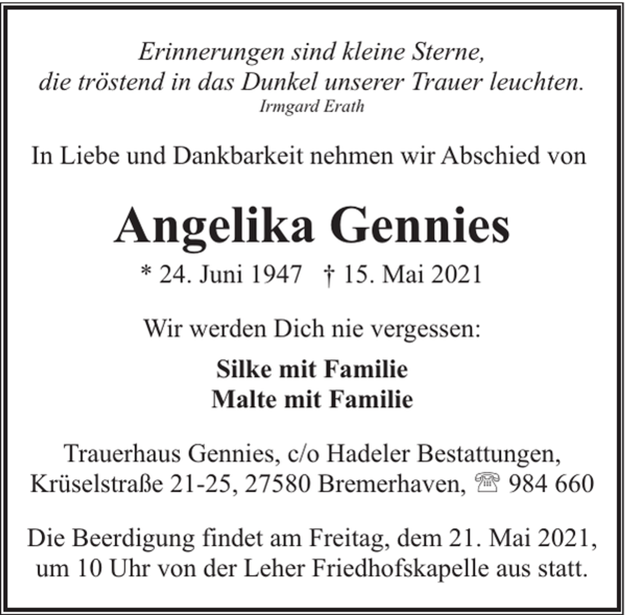 <p>Erinnerungen sind kleine Sterne,<br />die tröstend in das Dunkel unserer Trauer leuchten.<br />Irmgard Erath</p><p>In Liebe und Dankbarkeit nehmen wir Abschied von</p><p>Angelika Gennies<br />* 24. Juni 1947 † 15. Mai 2021<br />Wir werden Dich nie vergessen:<br />Silke mit Familie<br />Malte mit Familie<br />Trauerhaus Gennies, c/o Hadeler Bestattungen,<br />Krüselstraße 21-25, 27580 Bremerhaven, ' 984 660<br />Die Beerdigung findet am Freitag, dem 21. Mai 2021,<br />um 10 Uhr von der Leher Friedhofskapelle aus statt.</p>
