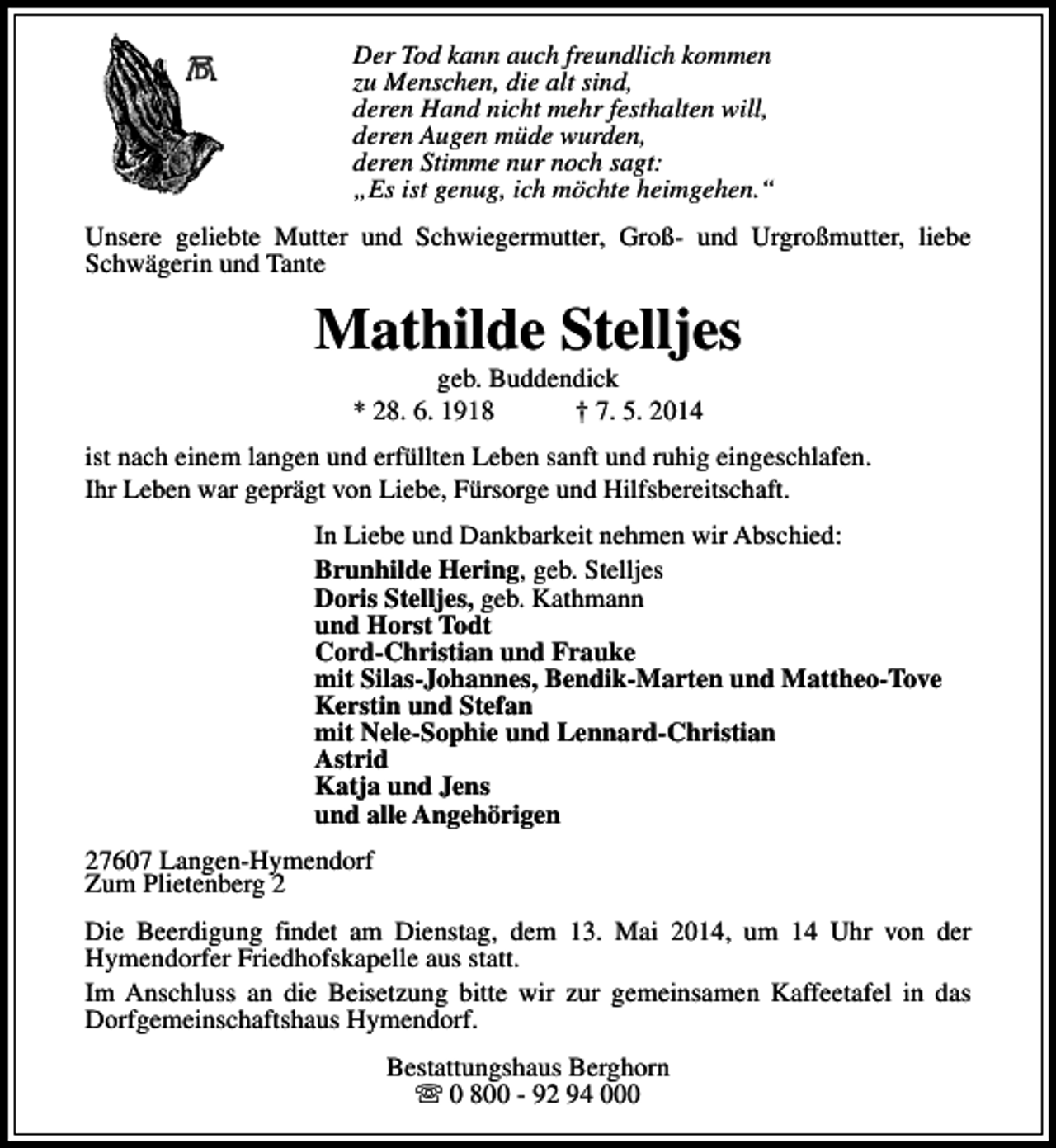 <p>Der Tod kann auch freundlich kommen<br />zu Menschen, die alt sind,<br />deren Hand nicht mehr festhalten will,<br />deren Augen müde wurden,<br />deren Stimme nur noch sagt:<br />„Es ist genug, ich möchte heimgehen.“<br />Unsere geliebte Mutter und Schwiegermutter, Groß- und Urgroßmutter, liebe<br />Schwägerin und Tante</p><p>Mathilde Stelljes<br />geb. Buddendick<br />* 28. 6. 1918<br />† 7. 5. 2014</p><p>ist nach einem langen und erfüllten Leben sanft und ruhig eingeschlafen.<br />Ihr Leben war geprägt von Liebe, Fürsorge und Hilfsbereitschaft.<br />In Liebe und Dankbarkeit nehmen wir Abschied:<br />Brunhilde Hering, geb. Stelljes<br />Doris Stelljes, geb. Kathmann<br />und Horst Todt<br />Cord-Christian und Frauke<br />mit Silas-Johannes, Bendik-Marten und Mattheo-Tove<br />Kerstin und Stefan<br />mit Nele-Sophie und Lennard-Christian<br />Astrid<br />Katja und Jens<br />und alle Angehörigen<br />27607 Langen-Hymendorf<br />Zum Plietenberg 2<br />Die Beerdigung findet am Dienstag, dem 13. Mai 2014, um 14 Uhr von der<br />Hymendorfer Friedhofskapelle aus statt.<br />Im Anschluss an die Beisetzung bitte wir zur gemeinsamen Kaffeetafel in das<br />Dorfgemeinschaftshaus Hymendorf.<br />Bestattungshaus Berghorn<br />s 0 800 - 92 94 000</p>