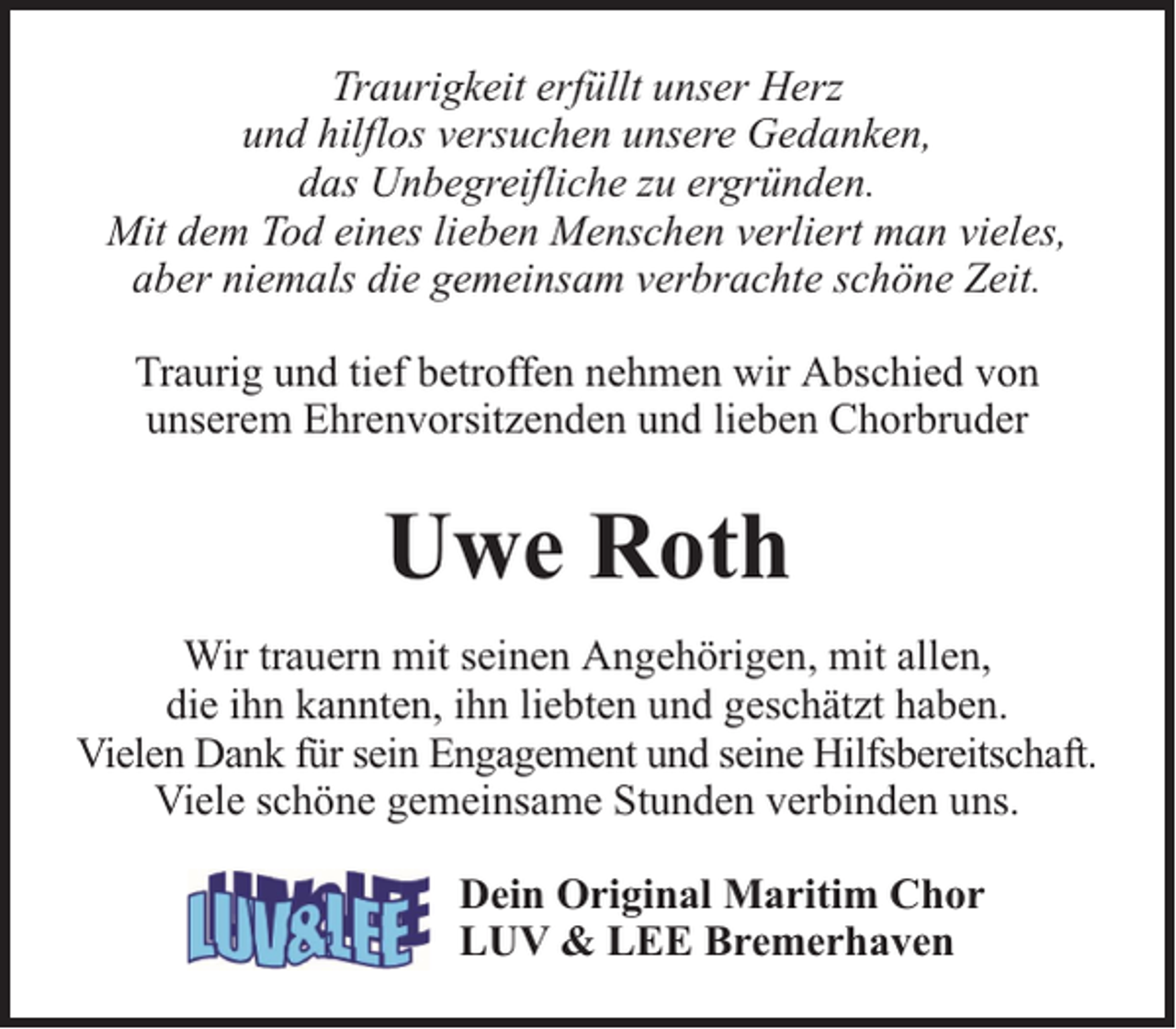 <p>Traurigkeit erfüllt unser Herz<br />und hilflos versuchen unsere Gedanken,<br />das Unbegreifliche zu ergründen.<br />Mit dem Tod eines lieben Menschen verliert man vieles,<br />aber niemals die gemeinsam verbrachte schöne Zeit.<br />Traurig und tief betroffen nehmen wir Abschied von<br />unserem Ehrenvorsitzenden und lieben Chorbruder</p><p>Uwe Roth<br />Wir trauern mit seinen Angehörigen, mit allen,<br />die ihn kannten, ihn liebten und geschätzt haben.<br />Vielen Dank für sein Engagement und seine Hilfsbereitschaft.<br />Viele schöne gemeinsame Stunden verbinden uns.<br />Dein Original Maritim Chor<br />LUV &amp; LEE Bremerhaven</p>