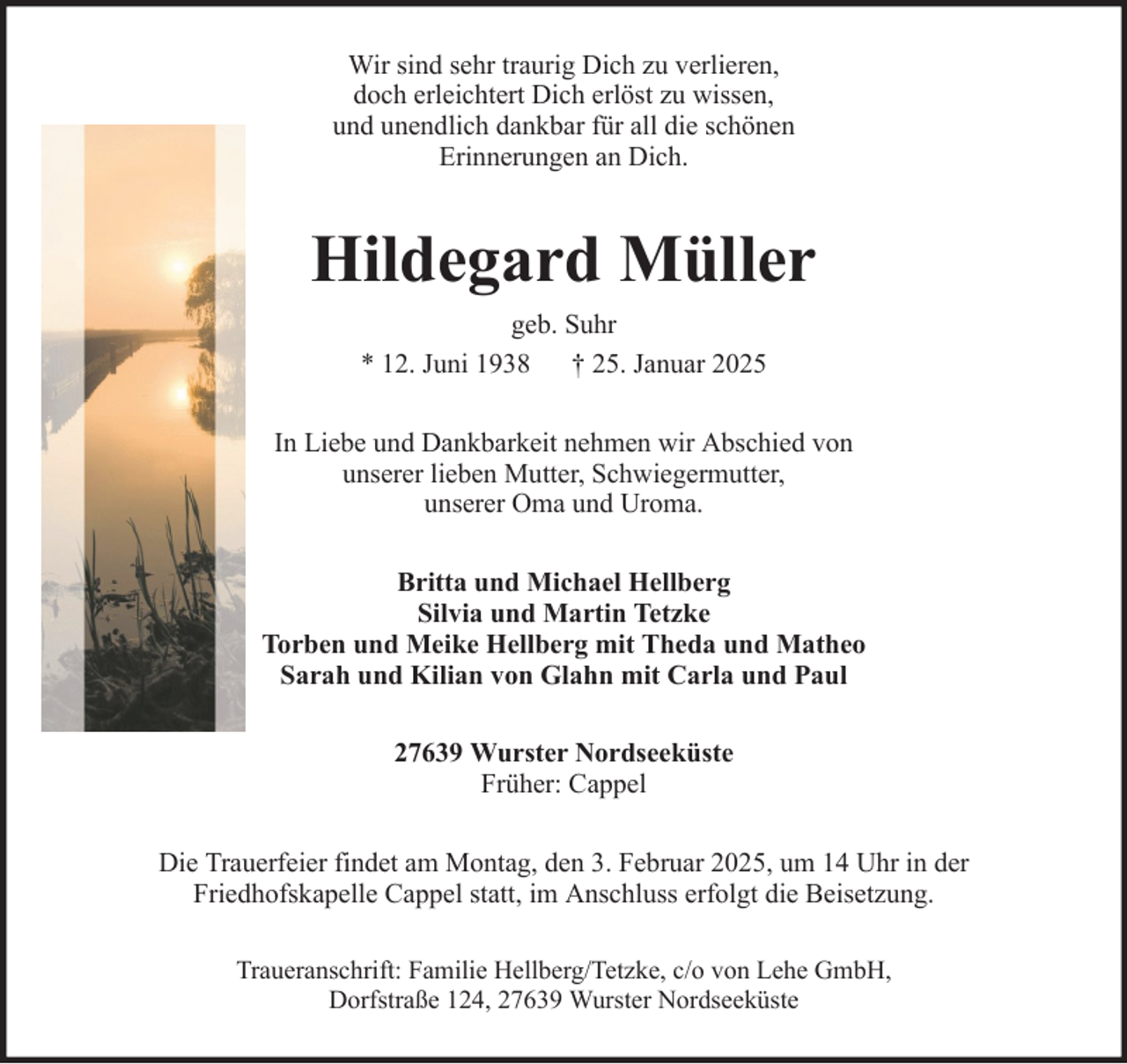 <p>Wir sind sehr traurig Dich zu verlieren,<br />doch erleichtert Dich erlöst zu wissen,<br />und unendlich dankbar für all die schönen<br />Erinnerungen an Dich.</p><p>Hildegard Müller<br />geb. Suhr<br />* 12. Juni 1938 † 25. Januar 2025<br />In Liebe und Dankbarkeit nehmen wir Abschied von<br />unserer lieben Mutter, Schwiegermutter,<br />unserer Oma und Uroma.<br />Britta und Michael Hellberg<br />Silvia und Martin Tetzke<br />Torben und Meike Hellberg mit Theda und Matheo<br />Sarah und Kilian von Glahn mit Carla und Paul<br />27639 Wurster Nordseeküste<br />Früher: Cappel<br />Die Trauerfeier findet am Montag, den 3. Februar 2025, um 14 Uhr in der<br />Friedhofskapelle Cappel statt, im Anschluss erfolgt die Beisetzung.<br />Traueranschrift: Familie Hellberg/Tetzke, c/o von Lehe GmbH,<br />Dorfstraße 124, 27639 Wurster Nordseeküste</p>