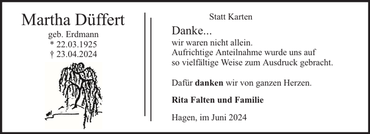 <p>Martha Düffert<br />geb. Erdmann<br />* 22.03.1925<br />† 23.04.2024</p><p>Statt Karten</p><p>Danke...</p><p>wir waren nicht allein.<br />Aufrichtige Anteilnahme wurde uns auf<br />so vielfältige Weise zum Ausdruck gebracht.<br />Dafür danken wir von ganzen Herzen.<br />Rita Falten und Familie<br />Hagen, im Juni 2024</p>