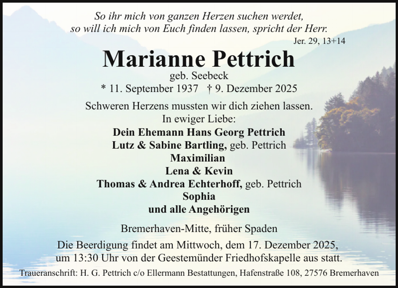 <p>So ihr mich von ganzen Herzen suchen werdet,<br />so will ich mich von Euch finden lassen, spricht der Herr.</p><p>Jer. 29, 13+14</p><p>Marianne Pettrich</p><p>geb. Seebeck<br />* 11. September 1937 † 9. Dezember 2025<br />Schweren Herzens mussten wir dich ziehen lassen.<br />In ewiger Liebe:<br />Dein Ehemann Hans Georg Pettrich<br />Lutz &amp; Sabine Bartling, geb. Pettrich<br />Maximilian<br />Lena &amp; Kevin<br />Thomas &amp; Andrea Echterhoff, geb. Pettrich<br />Sophia<br />und alle Angehörigen<br />Bremerhaven-Mitte, früher Spaden<br />Die Beerdigung findet am Mittwoch, dem 17. Dezember 2025,<br />um 13:30 Uhr von der Geestemünder Friedhofskapelle aus statt.<br />Traueranschrift: H. G. Pettrich c/o Ellermann Bestattungen, Hafenstraße 108, 27576 Bremerhaven</p>