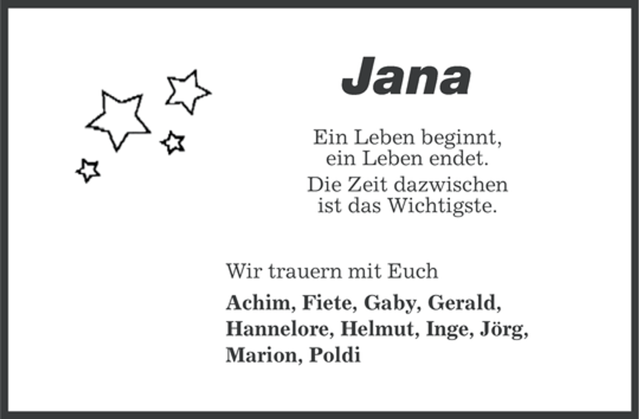<p>Jana<br />Ein Leben beginnt,<br />ein Leben endet.<br />Die Zeit dazwischen<br />ist das Wichtigste.<br />Wir trauern mit Euch<br />Achim, Fiete, Gaby, Gerald,<br />Hannelore, Helmut, Inge, Jörg,<br />Marion, Poldi</p>
