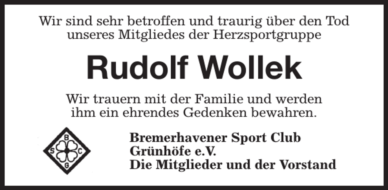 <p>Wir sind sehr betroffen und traurig über den Tod<br />unseres Mitgliedes der Herzsportgruppe</p><p>Rudolf Wollek<br />Wir trauern mit der Familie und werden<br />ihm ein ehrendes Gedenken bewahren.<br />Bremerhavener Sport Club<br />Grünhöfe e.V.<br />Die Mitglieder und der Vorstand</p>