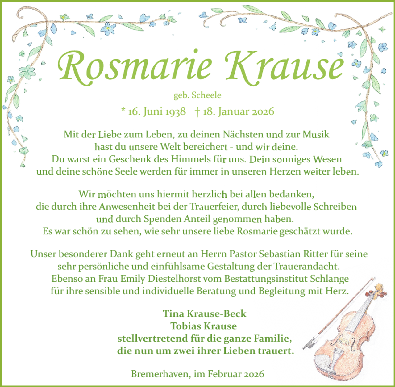 <p>Rosmarie Krause<br />geb. Scheele</p>
<p>* 16. Juni 1938 † 18. Januar 2026<br />Mit der Liebe zum Leben, zu deinen Nächsten und zur Musik<br />hast du unsere Welt bereichert ­ und wir deine.<br />Du warst ein Geschenk des Himmels für uns. Dein sonniges Wesen<br />und deine schöne Seele werden für immer in unseren Herzen weiter leben.<br />Wir möchten uns hiermit herzlich bei allen bedanken,<br />die durch ihre Anwesenheit bei der Trauerfeier, durch liebevolle Schreiben<br />und durch Spenden<br />p<br />Anteil genommen<br />g<br />haben.<br />Es war schön zu sehen, wie sehr unsere liebe Rosmarie geschätzt wurde.<br />Unser besonderer Dank geht erneut an Herrn Pastor Sebastian Ritter für seine<br />sehr persönliche und einfühlsame Gestaltung der Trauerandacht.<br />Ebenso an Frau Emily Diestelhorst vom Bestattungsinstitut Schlange<br />für ihre sensible und individuelle Beratung und Begleitung mit Herz.<br />Tina Krause­Beck<br />Tobias Krause<br />stellvertretend für die ganze Familie,<br />die nun um zwei ihrer Lieben trauert.<br />Bremerhaven, im Februar 2026</p>