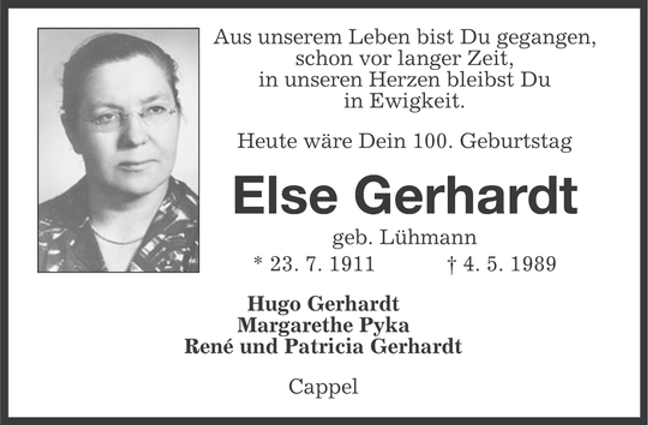 <p>Aus unserem Leben bist Du gegangen,<br />schon vor langer Zeit,<br />in unseren Herzen bleibst Du<br />in Ewigkeit.<br />Heute wäre Dein 100. Geburtstag</p><p>Else Gerhardt<br />geb. Lühmann<br />* 23. 7. 1911<br />† 4. 5. 1989<br />Hugo Gerhardt<br />Margarethe Pyka<br />René und Patricia Gerhardt<br />Cappel</p>