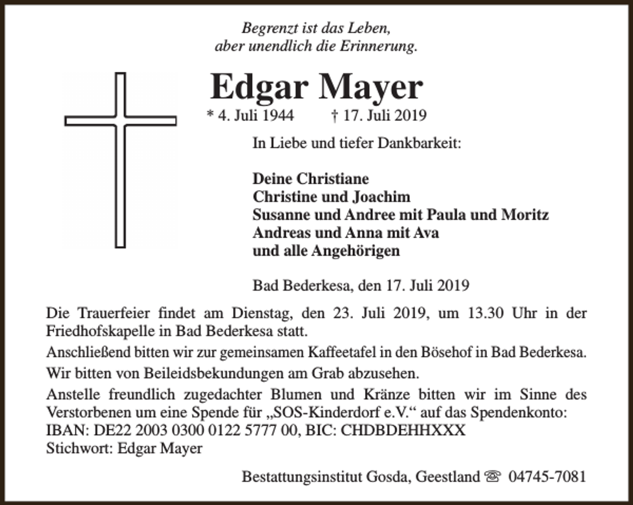 <p>Begrenzt ist das Leben,<br />aber unendlich die Erinnerung.</p><p>Edgar Mayer</p><p>* 4. Juli 1944</p><p>† 17. Juli 2019</p><p>In Liebe und tiefer Dankbarkeit:<br />Deine Christiane<br />Christine und Joachim<br />Susanne und Andree mit Paula und Moritz<br />Andreas und Anna mit Ava<br />und alle Angehörigen<br />Bad Bederkesa, den 17. Juli 2019<br />Die Trauerfeier findet am Dienstag, den 23. Juli 2019, um 13.30 Uhr in der<br />Friedhofskapelle in Bad Bederkesa statt.<br />Anschließend bitten wir zur gemeinsamen Kaffeetafel in den Bösehof in Bad Bederkesa.<br />Wir bitten von Beileidsbekundungen am Grab abzusehen.<br />Anstelle freundlich zugedachter Blumen und Kränze bitten wir im Sinne des<br />Verstorbenen um eine Spende für „SOS-Kinderdorf e.V.“ auf das Spendenkonto:<br />IBAN: DE200122 5777 00, BIC: CHDBDEHHXXX<br />Stichwort: Edgar Mayer<br />Bestattungsinstitut Gosda, Geestland s 04745-7081</p>