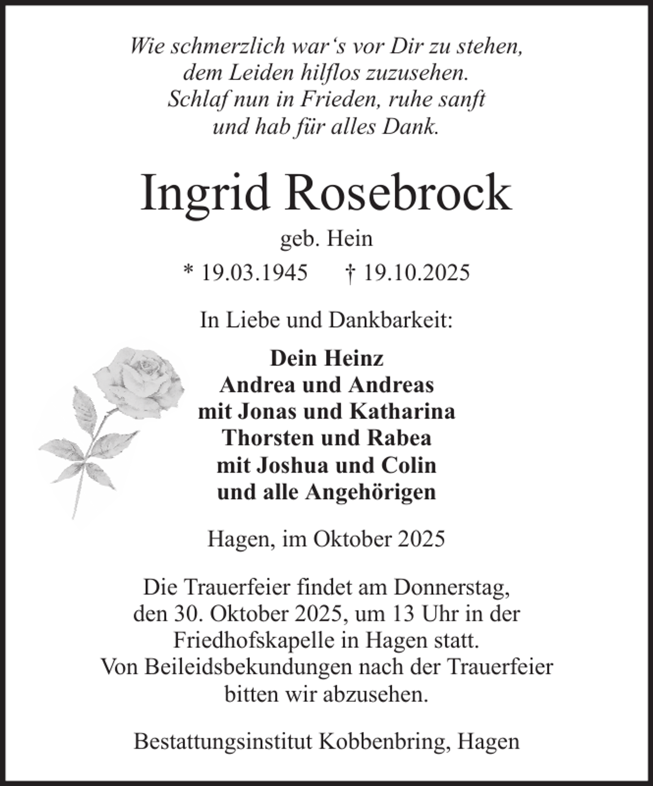 <p>Wie schmerzlich war‘s vor Dir zu stehen,<br />dem Leiden hilflos zuzusehen.<br />Schlaf nun in Frieden, ruhe sanft<br />und hab für alles Dank.</p><p>Ingrid Rosebrock<br />geb. Hein<br />* 19.03.1945 † 19.10.2025<br />In Liebe und Dankbarkeit:<br />Dein Heinz<br />Andrea und Andreas<br />mit Jonas und Katharina<br />Thorsten und Rabea<br />mit Joshua und Colin<br />und alle Angehörigen<br />Hagen, im Oktober 2025<br />Die Trauerfeier findet am Donnerstag,<br />den 30. Oktober 2025, um 13 Uhr in der<br />Friedhofskapelle in Hagen statt.<br />Von Beileidsbekundungen nach der Trauerfeier<br />bitten wir abzusehen.<br />Bestattungsinstitut Kobbenbring, Hagen</p>