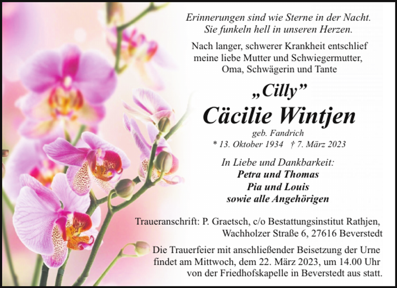 <p>Erinnerungen sind wie Sterne in der Nacht.<br />Sie funkeln hell in unseren Herzen.<br />Nach langer, schwerer Krankheit entschlief<br />meine liebe Mutter und Schwiegermutter,<br />Oma, Schwägerin und Tante</p><p>„Cilly”</p><p>Cäcilie Wintjen<br />geb. Fandrich<br />* 13. Oktober 1934 † 7. März 2023</p><p>In Liebe und Dankbarkeit:<br />Petra und Thomas<br />Pia und Louis<br />sowie alle Angehörigen<br />Traueranschrift: P. Graetsch, c/o Bestattungsinstitut Rathjen,<br />Wachholzer Straße 6, 27616 Beverstedt<br />Die Trauerfeier mit anschließender Beisetzung der Urne<br />findet am Mittwoch, dem 22. März 2023, um 14.00 Uhr<br />von der Friedhofskapelle in Beverstedt aus statt.</p>