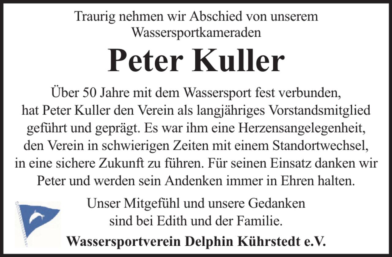 <p>Traurig nehmen wir Abschied von unserem<br />Wassersportkameraden</p><p>Peter Kuller</p><p>Über 50 Jahre mit dem Wassersport fest verbunden,<br />hat Peter Kuller den Verein als langjähriges Vorstandsmitglied<br />geführt und geprägt. Es war ihm eine Herzensangelegenheit,<br />den Verein in schwierigen Zeiten mit einem Standortwechsel,<br />in eine sichere Zukunft zu führen. Für seinen Einsatz danken wir<br />Peter und werden sein Andenken immer in Ehren halten.<br />Unser Mitgefühl und unsere Gedanken<br />sind bei Edith und der Familie.<br />Wassersportverein Delphin Kührstedt e.V.</p>