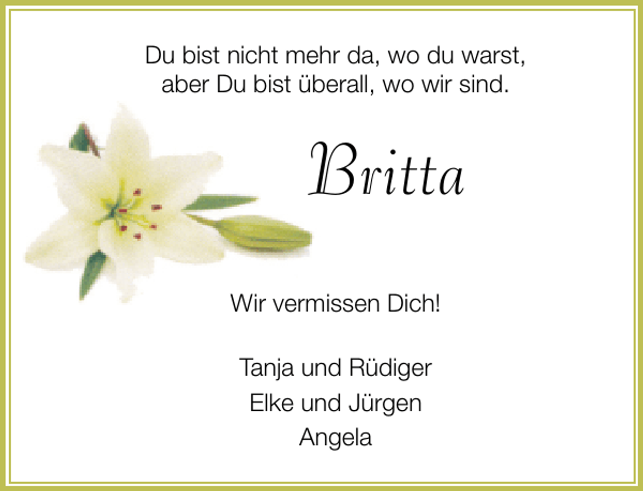 <p>Du bist nicht mehr da, wo du warst,<br />aber Du bist überall, wo wir sind.</p><p>Britta<br />Wir vermissen Dich!<br />Tanja und Rüdiger<br />Elke und Jürgen<br />Angela</p>