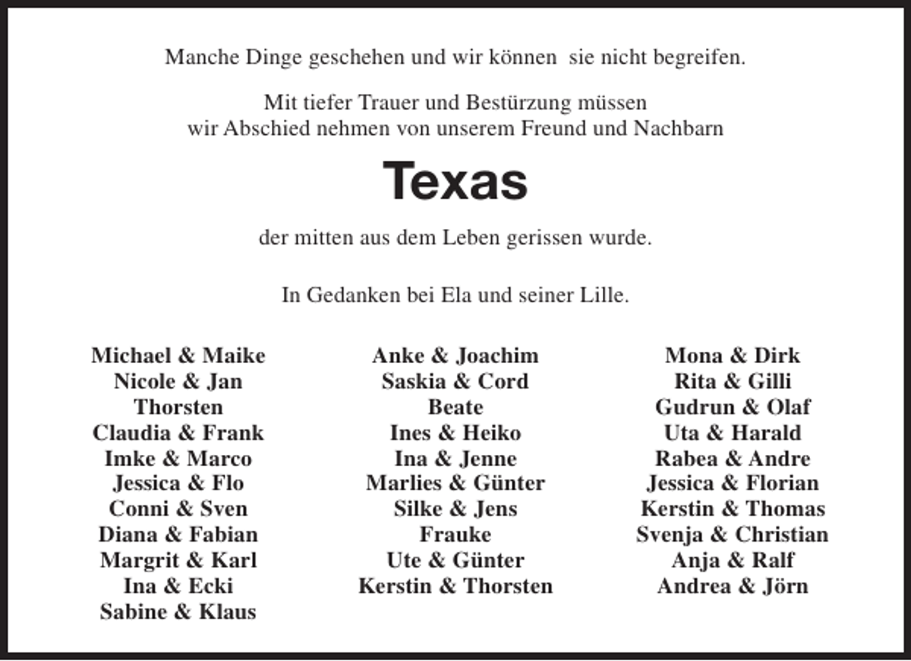 <p>Manche Dinge geschehen und wir können sie nicht begreifen.<br />Mit tiefer Trauer und Bestürzung müssen<br />wir Abschied nehmen von unserem Freund und Nachbarn</p><p>Texas<br />der mitten aus dem Leben gerissen wurde.<br />In Gedanken bei Ela und seiner Lille.<br />Michael &amp; Maike<br />Nicole &amp; Jan<br />Thorsten<br />Claudia &amp; Frank<br />Imke &amp; Marco<br />Jessica &amp; Flo<br />Conni &amp; Sven<br />Diana &amp; Fabian<br />Margrit &amp; Karl<br />Ina &amp; Ecki<br />Sabine &amp; Klaus</p><p>Anke &amp; Joachim<br />Saskia &amp; Cord<br />Beate<br />Ines &amp; Heiko<br />Ina &amp; Jenne<br />Marlies &amp; Günter<br />Silke &amp; Jens<br />Frauke<br />Ute &amp; Günter<br />Kerstin &amp; Thorsten</p><p>Mona &amp; Dirk<br />Rita &amp; Gilli<br />Gudrun &amp; Olaf<br />Uta &amp; Harald<br />Rabea &amp; Andre<br />Jessica &amp; Florian<br />Kerstin &amp; Thomas<br />Svenja &amp; Christian<br />Anja &amp; Ralf<br />Andrea &amp; Jörn</p>
