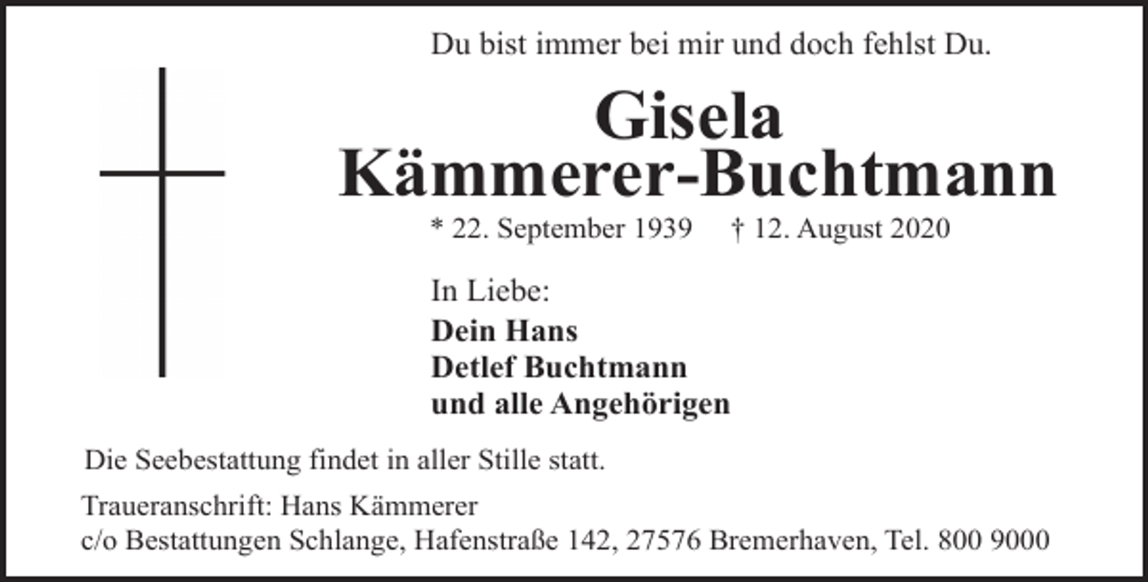 <p>Du bist immer bei mir und doch fehlst Du.</p><p>Gisela<br />Kämmerer-Buchtmann<br />* 22. September 1939</p><p>† 12. August 2020</p><p>In Liebe:<br />Dein Hans<br />Detlef Buchtmann<br />und alle Angehörigen<br />Die Seebestattung findet in aller Stille statt.<br />Traueranschrift: Hans Kämmerer<br />c/o Bestattungen Schlange, Hafenstraße 142, 27576 Bremerhaven, Tel. 800 9000</p>