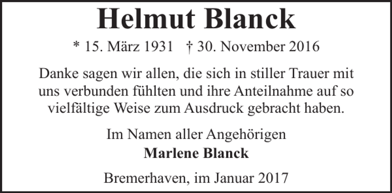 <p>Helmut Blanck</p><p>* 15. März 1931 † 30. November 2016<br />Danke sagen wir allen, die sich in stiller Trauer mit<br />uns verbunden fühlten und ihre Anteilnahme auf so<br />vielfältige Weise zum Ausdruck gebracht haben.<br />Im Namen aller Angehörigen<br />Marlene Blanck<br />Bremerhaven, im Januar 2017</p>