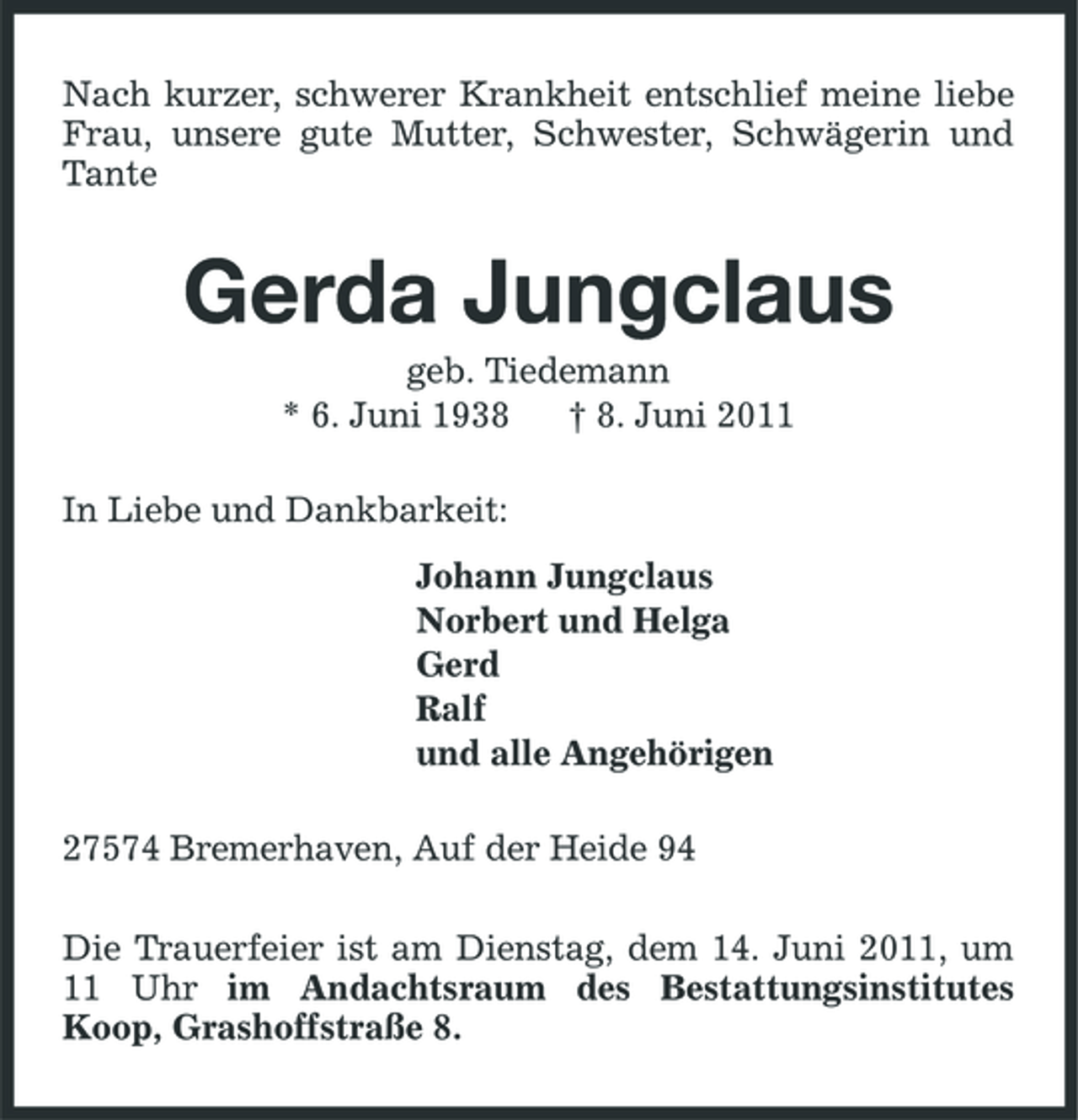 <p>Nach kurzer, schwerer Krankheit entschlief meine liebe Frau, unsere gute Mutter, Schwester, Schwägerin und Tante</p><p>Gerda Jungclaus<br />geb. Tiedemann * 6. Juni 1938 † 8. Juni 2011 In Liebe und Dankbarkeit: Johann Jungclaus Norbert und Helga Gerd Ralf und alle Angehörigen 27574 Bremerhaven, Auf der Heide 94 Die Trauerfeier ist am Dienstag, dem 14. Juni 2011, um 11 Uhr im Andachtsraum des Bestattungsinstitutes Koop, Grashoffstraße 8.</p>