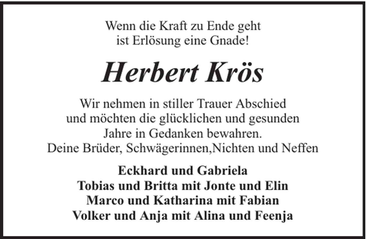 <p>Wenn die Kraft zu Ende geht<br />ist Erlösung eine Gnade!</p><p>Herbert Krös<br />Wir nehmen in stiller Trauer Abschied<br />und möchten die glücklichen und gesunden<br />Jahre in Gedanken bewahren.<br />Deine Brüder, Schwägerinnen,Nichten und Neffen<br />Eckhard und Gabriela<br />Tobias und Britta mit Jonte und Elin<br />Marco und Katharina mit Fabian<br />Volker und Anja mit Alina und Feenja</p>