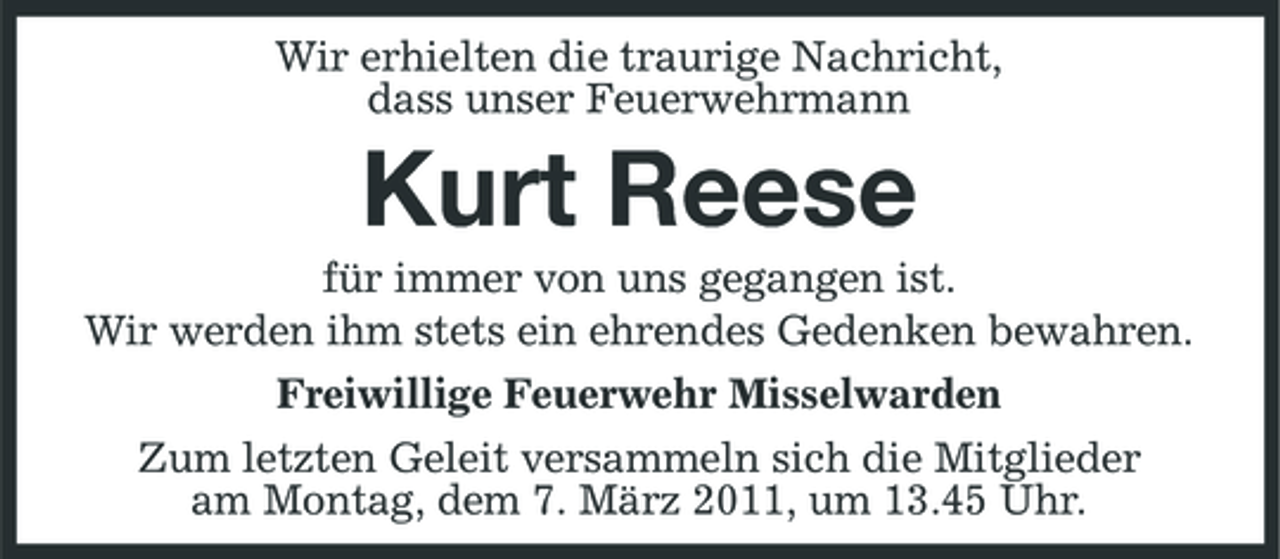 <p>Wir erhielten die traurige Nachricht, dass unser Feuerwehrmann</p>
<p>Kurt Reese<br />für immer von uns gegangen ist. Wir werden ihm stets ein ehrendes Gedenken bewahren. Freiwillige Feuerwehr Misselwarden Zum letzten Geleit versammeln sich die Mitglieder am Montag, dem 7. März 2011, um 13.45 Uhr.</p>