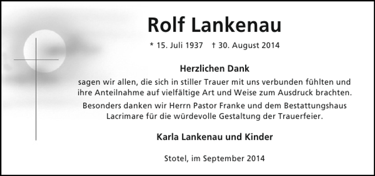 <p>Rolf Lankenau<br />* 15. Juli 1937 † 30. August 2014</p><p>Herzlichen Dank<br />sagen wir allen, die sich in stiller Trauer mit uns verbunden fühlten und<br />ihre Anteilnahme auf vielfältige Art und Weise zum Ausdruck brachten.<br />Besonders danken wir Herrn Pastor Franke und dem Bestattungshaus<br />Lacrimare für die würdevolle Gestaltung der Trauerfeier.</p><p>Karla Lankenau und Kinder<br />Stotel, im September 2014</p>