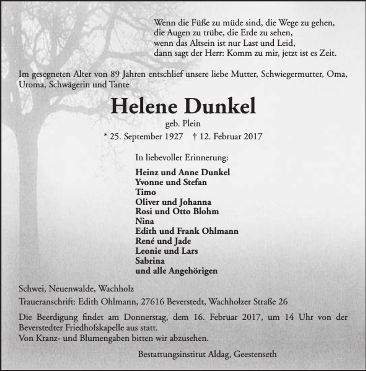 <p>Wenn die Füße zu müde sind, die Wege zu gehen,<br />die Augen zu trübe, die Erde zu sehen,<br />wenn das Altsein ist nur Last und Leid,<br />dann sagt der Herr: Komm zu mir, jetzt ist es Zeit.<br />Im gesegneten Alter von 89 Jahren entschlief unsere liebe Mutter, Schwiegermutter, Oma,<br />Uroma, Schwägerin und Tante</p><p>Helene Dunkel</p><p>geb. Plein<br />* 25. September 1927 † 12. Februar 2017<br />In liebevoller Erinnerung:<br />Heinz und Anne Dunkel<br />Yvonne und Stefan<br />Timo<br />Oliver und Johanna<br />Rosi und Otto Blohm<br />Nina<br />Edith und Frank Ohlmann<br />René und Jade<br />Leonie und Lars<br />Sabrina<br />und alle Angehörigen<br />Schwei, Neuenwalde, Wachholz<br />Traueranschrift: Edith Ohlmann, 27616 Beverstedt, Wachholzer Straße 26<br />Die Beerdigung findet am Donnerstag, dem 16. Februar 2017, um 14 Uhr von der<br />Beverstedter Friedhofskapelle aus statt.<br />Von Kranz- und Blumengaben bitten wir abzusehen.<br />Bestattungsinstitut Aldag, Geestenseth</p>