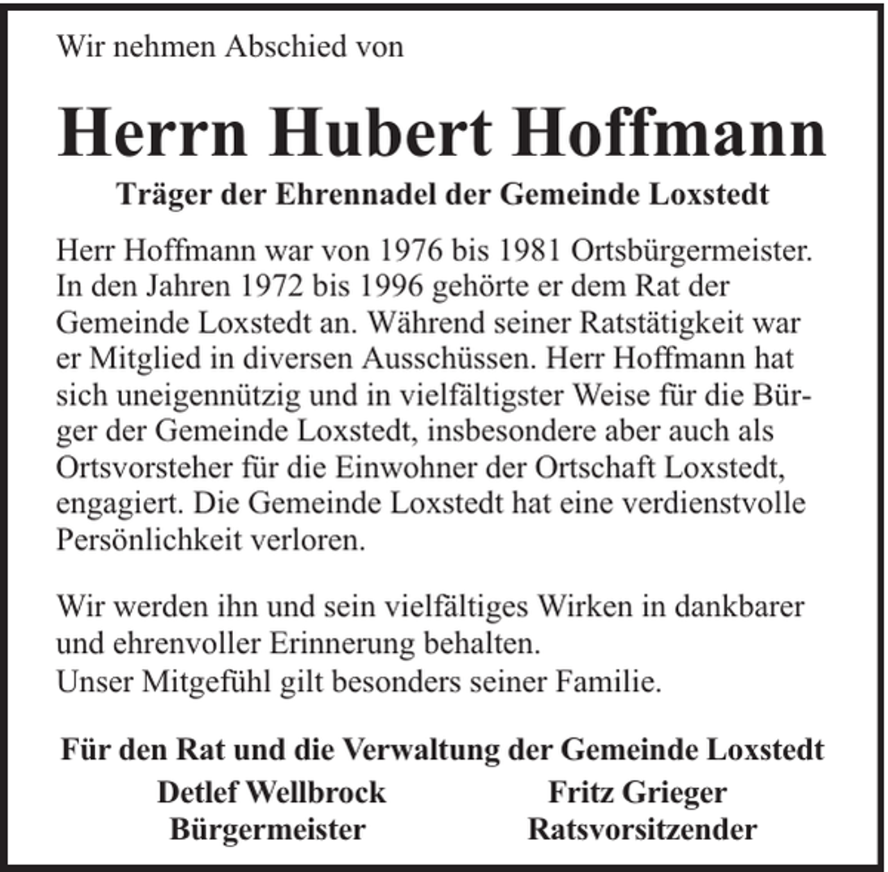 <p>Wir nehmen Abschied von</p>
<p>Herrn Hubert Hoffmann<br />Träger der Ehrennadel der Gemeinde Loxstedt</p>
<p>Herr Hoffmann war von 1976 bis 1981 Ortsbürgermeister.<br />In den Jahren 1972 bis 1996 gehörte er dem Rat der<br />Gemeinde Loxstedt an. Während seiner Ratstätigkeit war<br />er Mitglied in diversen Ausschüssen. Herr Hoffmann hat<br />sich uneigennützig und in vielfältigster Weise für die Bürger der Gemeinde Loxstedt, insbesondere aber auch als<br />Ortsvorsteher für die Einwohner der Ortschaft Loxstedt,<br />engagiert. Die Gemeinde Loxstedt hat eine verdienstvolle<br />Persönlichkeit verloren.<br />Wir werden ihn und sein vielfältiges Wirken in dankbarer<br />und ehrenvoller Erinnerung behalten.<br />Unser Mitgefühl gilt besonders seiner Familie.<br />Für den Rat und die Verwaltung der Gemeinde Loxstedt<br />Detlef Wellbrock<br />Fritz Grieger<br />Bürgermeister<br />Ratsvorsitzender</p>