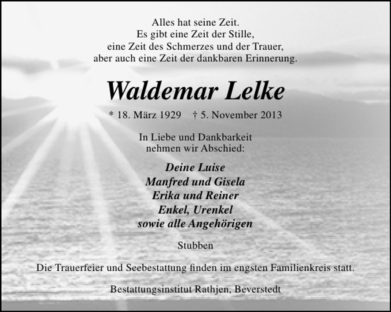 <p>Alles hat seine Zeit.<br />Es gibt eine Zeit der Stille,<br />eine Zeit des Schmerzes und der Trauer,<br />aber auch eine Zeit der dankbaren Erinnerung.</p><p>Waldemar Lelke<br />* 18. März 1929</p><p>† 5. November 2013</p><p>In Liebe und Dankbarkeit<br />nehmen wir Abschied:</p><p>Deine Luise<br />Manfred und Gisela<br />Erika und Reiner<br />Enkel, Urenkel<br />sowie alle Angehörigen<br />Stubben<br />Die Trauerfeier und Seebestattung ﬁnden im engsten Familienkreis statt.<br />Bestattungsinstitut Rathjen, Beverstedt</p>