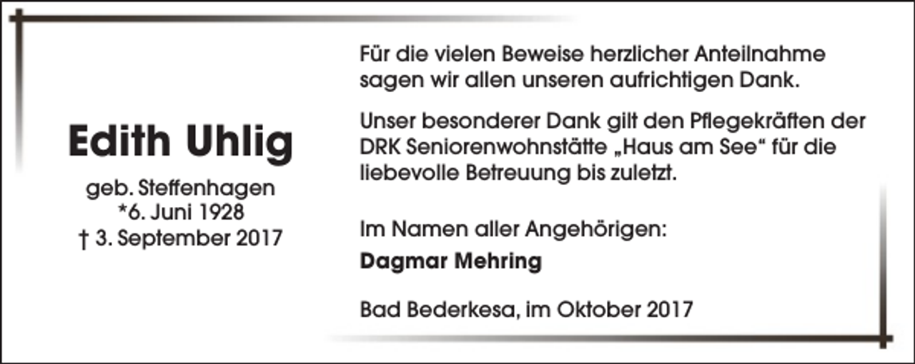 <p>Für die vielen Beweise herzlicher Anteilnahme<br />sagen wir allen unseren aufrichtigen Dank.</p><p>Edith Uhlig<br />geb. Steffenhagen<br />*6. Juni 1928<br />† 3. September 2017</p><p>Unser besonderer Dank gilt den Pflegekräften der<br />DRK Seniorenwohnstätte „Haus am See“ für die<br />liebevolle Betreuung bis zuletzt.<br />Im Namen aller Angehörigen:<br />Dagmar Mehring<br />Bad Bederkesa, im Oktober 2017</p>