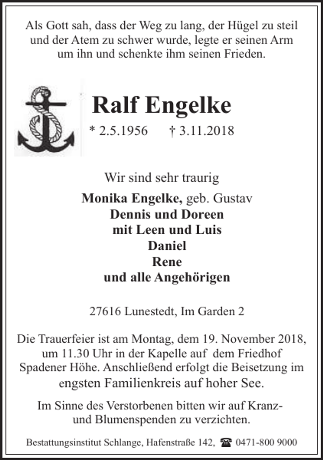 <p>Als Gott sah, dass der Weg zu lang, der Hügel zu steil<br />und der Atem zu schwer wurde, legte er seinen Arm<br />um ihn und schenkte ihm seinen Frieden.</p><p>Ralf Engelke<br />* 2.5.1956</p><p>† 3.11.2018</p><p>Wir sind sehr traurig<br />Monika Engelke, geb. Gustav<br />Dennis und Doreen<br />mit Leen und Luis<br />Daniel<br />Rene<br />und alle Angehörigen<br />27616 Lunestedt, Im Garden 2<br />Die Trauerfeier ist am Montag, dem 19. November 2018,<br />um 11.30 Uhr in der Kapelle auf dem Friedhof<br />Spadener Höhe. Anschließend erfolgt die Beisetzung im<br />engsten Familienkreis auf hoher See.<br />Im Sinne des Verstorbenen bitten wir auf Kranzund Blumenspenden zu verzichten.<br />Bestattungsinstitut Schlange, Hafenstraße 142,</p><p>( 0471-800 9000</p>